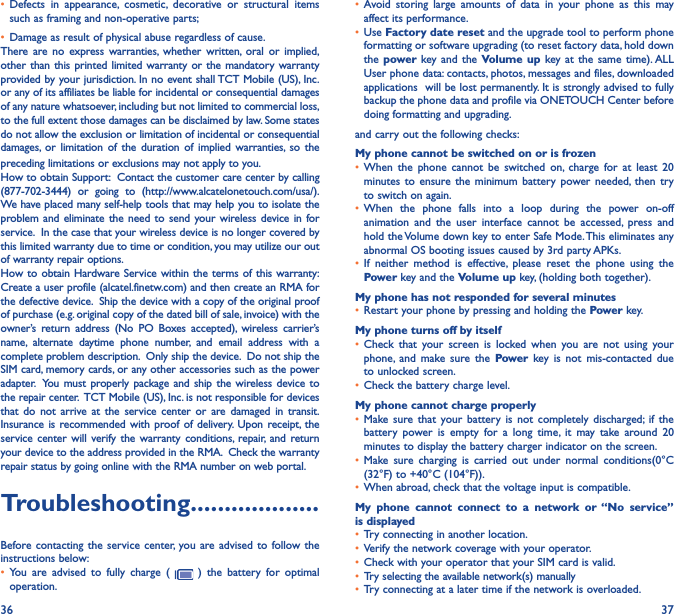 36 37• Defects in appearance, cosmetic, decorative or structural items such as framing and non-operative parts;• Damage as result of physical abuse regardless of cause.There are no express warranties, whether written, oral or implied, other than this printed limited warranty or the mandatory warranty provided by your jurisdiction. In no event shall TCT Mobile (US), Inc. or any of its affiliates be liable for incidental or consequential damages of any nature whatsoever, including but not limited to commercial loss, to the full extent those damages can be disclaimed by law. Some states do not allow the exclusion or limitation of incidental or consequential damages, or limitation of the duration of implied warranties, so the preceding limitations or exclusions may not apply to you.How to obtain Support:  Contact the customer care center by calling (877-702-3444) or going to (http://www.alcatelonetouch.com/usa/).  We have placed many self-help tools that may help you to isolate the problem and eliminate the need to send your wireless device in for service.  In the case that your wireless device is no longer covered by this limited warranty due to time or condition, you may utilize our out of warranty repair options. How to obtain Hardware Service within the terms of this warranty: Create a user profile (alcatel.finetw.com) and then create an RMA for the defective device.  Ship the device with a copy of the original proof of purchase (e.g. original copy of the dated bill of sale, invoice) with the owner’s return address (No PO Boxes accepted), wireless carrier’s name, alternate daytime phone number, and email address with a complete problem description.  Only ship the device.  Do not ship the SIM card, memory cards, or any other accessories such as the power adapter.  You must properly package and ship the wireless device to the repair center.  TCT Mobile (US), Inc. is not responsible for devices that do not arrive at the service center or are damaged in transit.  Insurance is recommended with proof of delivery. Upon receipt, the service center will verify the warranty conditions, repair, and return your device to the address provided in the RMA.  Check the warranty repair status by going online with the RMA number on web portal.Troubleshooting�������������������Before contacting the service center, you are advised to follow the instructions below:• You are advised to fully charge (   ) the battery for optimal operation.• Avoid storing large amounts of data in your phone as this may affect its performance.• Use Factory date reset and the upgrade tool to perform phone formatting or software upgrading (to reset factory data, hold down the power  key and the Volume up key at the same time). ALL User phone data: contacts, photos, messages and files, downloaded applications  will be lost permanently. It is strongly advised to fully backup the phone data and profile via ONETOUCH Center before doing formatting and upgrading. and carry out the following checks:My phone cannot be switched on or is frozen • When the phone cannot be switched on, charge for at least 20 minutes to ensure the minimum battery power needed, then try to switch on again.• When the phone falls into a loop during the power on-off animation and the user interface cannot be accessed, press and hold the Volume down key to enter Safe Mode. This eliminates any abnormal OS booting issues caused by 3rd party APKs.• If neither method is effective, please reset the phone using the Power key and the Volume up key, (holding both together).My phone has not responded for several minutes• Restart your phone by pressing and holding the Power key.My phone turns off by itself• Check that your screen is locked when you are not using your phone, and make sure the Power key is not mis-contacted due to unlocked screen.• Check the battery charge level.My phone cannot charge properly• Make sure that your battery is not completely discharged; if the battery power is empty for a long time, it may take around 20 minutes to display the battery charger indicator on the screen.• Make sure charging is carried out under normal conditions(0°C (32°F) to +40°C (104°F)).• When abroad, check that the voltage input is compatible.My phone cannot connect to a network or “No service” is displayed• Try connecting in another location.• Verify the network coverage with your operator.• Check with your operator that your SIM card is valid.• Try selecting the available network(s) manually • Try connecting at a later time if the network is overloaded.