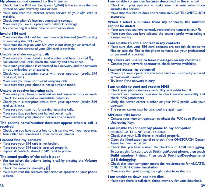 38 39My phone cannot connect to the Internet• Check that the IMEI number (press *#06#) is the same as the one printed on your warranty card or box.• Make sure that the internet access service of your SIM card is available.• Check your phone&apos;s Internet connecting settings.• Make sure you are in a place with network coverage.• Try connecting at a later time or another location.Invalid SIM card• Make sure the SIM card has been correctly inserted (see “Inserting or removing the SIM card”).• Make sure the chip on your SIM card is not damaged or scratched.• Make sure the service of your SIM card is available.Unable to make outgoing calls• Make sure you have dialed a valid number and have touched  .• For international calls, check the country and area codes.• Make sure your phone is connected to a network, and the network is not overloaded or unavailable.• Check your subscription status with your operator (credit, SIM card valid, etc.).• Make sure you have not barred outgoing calls.• Make sure that your phone is not in airplane mode.Unable to receive incoming calls• Make sure your phone is switched on and connected to a network (check for overloaded or unavailable network).• Check your subscription status with your operator (credit, SIM card valid, etc.).• Make sure you have not forwarded incoming calls.• Make sure that you have not barred certain calls.• Make sure that your phone is not in airplane mode.The caller’s name/number does not appear when a call is received• Check that you have subscribed to this service with your operator.• Your caller has concealed his/her name or number.I cannot find my contacts• Make sure your SIM card is not broken.• Make sure your SIM card is inserted properly.• Import all contacts stored in SIM card to phone.The sound quality of the calls is poor• You can adjust the volume during a call by pressing the Volume Up/Down key.• Check the network strength   .• Make sure that the receiver, connector or speaker on your phone is clean.I am unable to use the features described in the manual• Check with your operator to make sure that your subscription includes this service.• Make sure this feature does not require an ALCATEL ONETOUCH accessory.When I select a number from my contacts, the number cannot be dialed• Make sure that you have correctly recorded the number in your file.• Make sure that you have selected the country prefix when calling a foreign country.I am unable to add a contact in my contacts• Make sure that your SIM card contacts are not full; delete some files or save the files in the phone contacts (i.e. your professional or personal directories).My callers are unable to leave messages on my voicemail• Contact your network operator to check service availability.I cannot access my voicemail• Make sure your operator’s voicemail number is correctly entered in &quot;Voicemail number&quot;.• Try later if the network is busy.I am unable to send and receive MMS• Check your phone memory availability as it might be full.• Contact your network operator to check service availability and check MMS parameters.• Verify the server center number or your MMS profile with your operator.• The server center may be swamped, try again later.SIM card PIN locked• Contact your network operator to obtain the PUK code (Personal Unblocking Key).I am unable to connect my phone to my computer• Install ALCATEL ONETOUCH Center.• Check that your USB driver is installed properly.• Open the Notification panel to check if the ONETOUCH Center Agent has been activated.• Check that you have marked the checkbox of USB debugging� To access this function, touch Settings\About phone, then touch Build number 7 times. Then touch Settings\Development\USB debugging.• Check that your computer meets the requirements for ALCATEL ONETOUCH Center Installation.• Make sure that you’re using the right cable from the box.I am unable to download new files• Make sure there is sufficient phone memory for your download.
