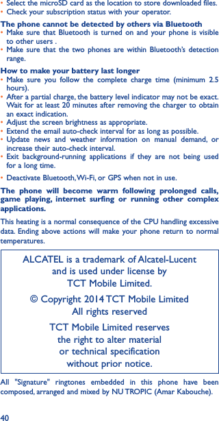 40• Select the microSD card as the location to store downloaded files.• Check your subscription status with your operator.The phone cannot be detected by others via Bluetooth• Make sure that Bluetooth is turned on and your phone is visible to other users .• Make sure that the two phones are within Bluetooth’s detection range.How to make your battery last longer• Make sure you follow the complete charge time (minimum 2.5 hours).• After a partial charge, the battery level indicator may not be exact. Wait for at least 20 minutes after removing the charger to obtain an exact indication.• Adjust the screen brightness as appropriate.• Extend the email auto-check interval for as long as possible.• Update news and weather information on manual demand, or increase their auto-check interval.• Exit background-running applications if they are not being used for a long time.• Deactivate Bluetooth, Wi-Fi, or GPS when not in use.The phone will become warm following prolonged calls, game playing, internet surfing or running other complex applications� This heating is a normal consequence of the CPU handling excessive data. Ending above actions will make your phone return to normal temperatures.ALCATEL is a trademark of Alcatel-Lucent and is used under license by  TCT Mobile Limited.© Copyright 2014 TCT Mobile Limited All rights reservedTCT Mobile Limited reserves  the right to alter material  or technical specification  without prior notice.All &quot;Signature&quot; ringtones embedded in this phone have been composed, arranged and mixed by NU TROPIC (Amar Kabouche).