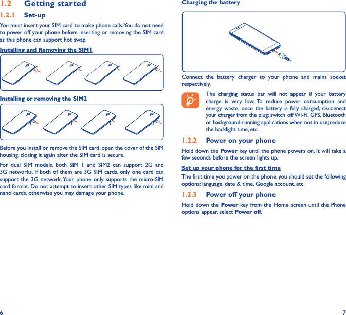 6 71�2  Getting started1�2�1  Set-upYou must insert your SIM card to make phone calls. You do not need to power off your phone before inserting or removing the SIM card as this phone can support hot swap.Installing and Removing the SIM1Installing or removing the SIM2Before you install or remove the SIM card, open the cover of the SIM housing, closing it again after the SIM card is secure.For dual SIM models, both SIM 1 and SIM2 can support 2G and 3G networks. If both of them are 3G SIM cards, only one card can support the 3G network. Your phone only supports the micro-SIM card format. Do not attempt to insert other SIM types like mini and nano cards, otherwise you may damage your phone.Charging the batteryConnect the battery charger to your phone and mains socket respectively.   The charging status bar will not appear if your battery charge is very low. To reduce power consumption and energy waste, once the battery is fully charged, disconnect your charger from the plug; switch off Wi-Fi, GPS, Bluetooth or background-running applications when not in use; reduce the backlight time, etc.1�2�2  Power on your phoneHold down the Power key until the phone powers on. It will take a few seconds before the screen lights up.Set up your phone for the first timeThe first time you power on the phone, you should set the following options: language, date &amp; time, Google account, etc.1�2�3  Power off your phoneHold down the Power key from the Home screen until the Phone options appear, select Power off.