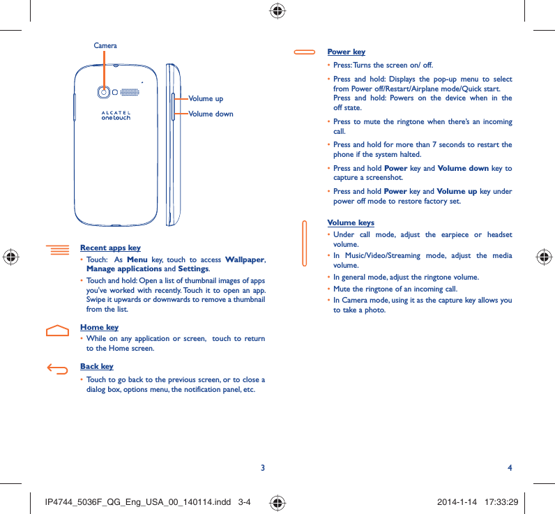 34Volume upVolume downCameraRecent apps keyTouch:  As •  Menu key, touch to access Wallpaper, Manage applications and Settings.Touch and hold: Open a list of thumbnail images of apps • you&apos;ve worked with recently. Touch it to open an app. Swipe it upwards or downwards to remove a thumbnail from the list. Home keyWhile on any application or screen,  touch to return • to the Home screen.Back keyTouch to go back to the previous screen, or to close a • dialog box, options menu, the notification panel, etc.Power keyPress: Turns the screen on/ off.• Press and hold: Displays the pop-up menu to select • from Power off/Restart/Airplane mode/Quick start.Press and hold: Powers on the device when in the off state.Press to mute the ringtone when there’s an incoming • call.Press and hold for more than 7 seconds to restart the • phone if the system halted. Press and hold •  Power key and Volume down key to capture a screenshot. Press and hold •  Power key and Volume up key under power off mode to restore factory set.Volume keys Under call mode, adjust the earpiece or headset • volume.In Music/Video/Streaming mode, adjust the media • volume.In general mode, adjust the ringtone volume.• Mute the ringtone of an incoming call.• In Camera mode, using it as the capture key allows you • to take a photo. IP4744_5036F_QG_Eng_USA_00_140114.indd   3-4IP4744_5036F_QG_Eng_USA_00_140114.indd   3-4 2014-1-14   17:33:292014-1-14   17:33:29