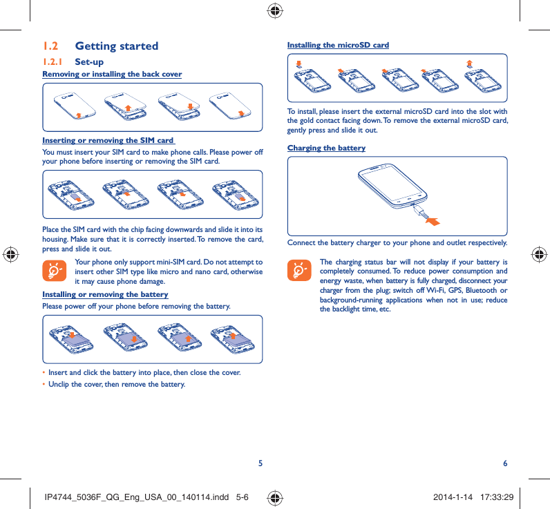 56Getting started1.2  Set-up1.2.1 Removing or installing the back coverInserting or removing the SIM card You must insert your SIM card to make phone calls. Please power off your phone before inserting or removing the SIM card.Place the SIM card with the chip facing downwards and slide it into its housing. Make sure that it is correctly inserted. To remove the card, press and slide it out. Your phone only support mini-SIM card. Do not attempt to insert other SIM type like micro and nano card, otherwise it may cause phone damage.Installing or removing the batteryPlease power off your phone before removing the battery.Insert and click the battery into place, then close the cover.• Unclip the cover, then remove the battery.• Installing the microSD cardTo install, please insert the external microSD card into the slot with the gold contact facing down. To remove the external microSD card, gently press and slide it out.Charging the batteryConnect the battery charger to your phone and outlet respectively.   The charging status bar will not display if your battery is completely consumed. To reduce power consumption and energy waste, when battery is fully charged, disconnect your charger from the plug; switch off Wi-Fi, GPS, Bluetooth or background-running applications when not in use; reduce the backlight time, etc.IP4744_5036F_QG_Eng_USA_00_140114.indd   5-6IP4744_5036F_QG_Eng_USA_00_140114.indd   5-6 2014-1-14   17:33:292014-1-14   17:33:29