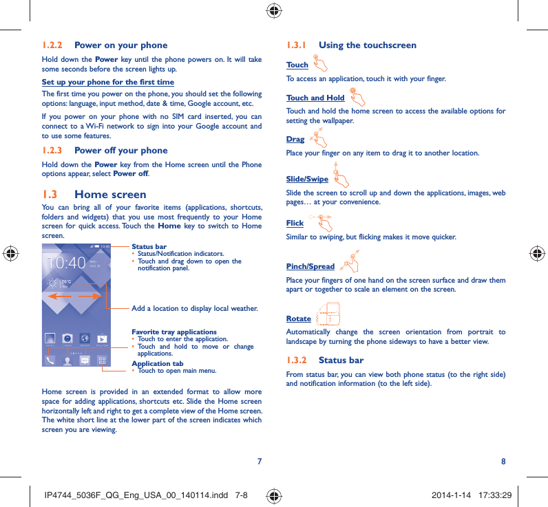 78Power on your phone1.2.2 Hold down the Power key until the phone powers on. It will take some seconds before the screen lights up.Set up your phone for the first timeThe first time you power on the phone, you should set the following options: language, input method, date &amp; time, Google account, etc.If you power on your phone with no SIM card inserted, you can connect to a Wi-Fi network to sign into your Google account and to use some features.Power off your phone1.2.3 Hold down the Power key from the Home screen until the Phone options appear, select Power off.Home screen1.3 You can bring all of your favorite items (applications, shortcuts, folders and widgets) that you use most frequently to your Home screen for quick access. Touch the Home key to switch to Home screen.Status barStatus/Notification indicators.• Touch and drag down to open the • notification panel.Application tabTouch to open main menu.• Favorite tray applicationsTouch to enter the application.• Touch and hold to move or change • applications.Add a location to display local weather.Home screen is provided in an extended format to allow more space for adding applications, shortcuts etc. Slide the Home screen horizontally left and right to get a complete view of the Home screen. The white short line at the lower part of the screen indicates which screen you are viewing.Using the touchscreen1.3.1 Touch  To access an application, touch it with your finger.Touch and Hold  Touch and hold the home screen to access the available options for setting the wallpaper.Drag  Place your finger on any item to drag it to another location.Slide/Swipe  Slide the screen to scroll up and down the applications, images, web pages… at your convenience.Flick  Similar to swiping, but flicking makes it move quicker.Pinch/Spread  Place your fingers of one hand on the screen surface and draw them apart or together to scale an element on the screen.Rotate  Automatically change the screen orientation from portrait to landscape by turning the phone sideways to have a better view.Status bar1.3.2 From status bar, you can view both phone status (to the right side) and notification information (to the left side). IP4744_5036F_QG_Eng_USA_00_140114.indd   7-8IP4744_5036F_QG_Eng_USA_00_140114.indd   7-8 2014-1-14   17:33:292014-1-14   17:33:29