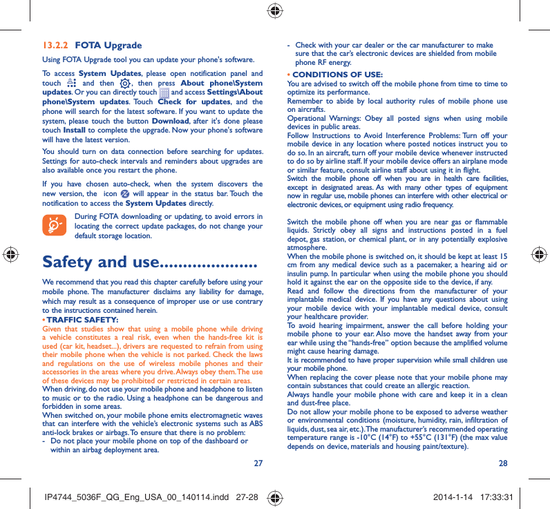 27 28FOTA Upgrade13.2.2 Using FOTA Upgrade tool you can update your phone&apos;s software.To access System Updates, please open notification panel and touch   and then   , then press About phone\System updates. Or you can directly touch   and access Settings\About phone\System updates. Touch Check for updates, and the phone will search for the latest software. If you want to update the system, please touch the button Download, after it&apos;s done please touch Install to complete the upgrade. Now your phone&apos;s software will have the latest version.You should turn on data connection before searching for updates. Settings for auto-check intervals and reminders about upgrades are also available once you restart the phone.If you have chosen auto-check, when the system discovers the new version, the  icon   will appear in the status bar. Touch the notification to access the System Updates directly.During FOTA downloading or updating, to avoid errors in locating the correct update packages, do not change your default storage location.Safety and use .....................We recommend that you read this chapter carefully before using your mobile phone. The manufacturer disclaims any liability for damage, which may result as a consequence of improper use or use contrary to the instructions contained herein.• TRAFFIC  SAFETY:Given that studies show that using a mobile phone while driving a vehicle constitutes a real risk, even when the hands-free kit is used (car kit, headset...), drivers are requested to refrain from using their mobile phone when the vehicle is not parked. Check the laws and regulations on the use of wireless mobile phones and their accessories in the areas where you drive. Always obey them. The use of these devices may be prohibited or restricted in certain areas.When driving, do not use your mobile phone and headphone to listen to music or to the radio. Using a headphone can be dangerous and forbidden in some areas.When switched on, your mobile phone emits electromagnetic waves that can interfere with the vehicle’s electronic systems such as ABS anti-lock brakes or airbags. To ensure that there is no problem:-  Do not place your mobile phone on top of the dashboard or within an airbag deployment area.-  Check with your car dealer or the car manufacturer to make sure that the car’s electronic devices are shielded from mobile phone RF energy.• CONDITIONS OF USE:You are advised to switch off the mobile phone from time to time to optimize its performance.Remember to abide by local authority rules of mobile phone use on aircrafts.Operational Warnings: Obey all posted signs when using mobile devices in public areas. Follow Instructions to Avoid Interference Problems: Turn off your mobile device in any location where posted notices instruct you to do so. In an aircraft, turn off your mobile device whenever instructed to do so by airline staff. If your mobile device offers an airplane mode or similar feature, consult airline staff about using it in flight.Switch the mobile phone off when you are in health care facilities, except in designated areas. As with many other types of equipment now in regular use, mobile phones can interfere with other electrical or electronic devices, or equipment using radio frequency.Switch the mobile phone off when you are near gas or flammable liquids. Strictly obey all signs and instructions posted in a fuel depot, gas station, or chemical plant, or in any potentially explosive atmosphere.When the mobile phone is switched on, it should be kept at least 15 cm from any medical device such as a pacemaker, a hearing aid or insulin pump. In particular when using the mobile phone you should hold it against the ear on the opposite side to the device, if any. Read and follow the directions from the manufacturer of your implantable medical device. If you have any questions about using your mobile device with your implantable medical device, consult your healthcare provider.To avoid hearing impairment, answer the call before holding your mobile phone to your ear. Also move the handset away from your ear while using the “hands-free” option because the amplified volume might cause hearing damage.It is recommended to have proper supervision while small children use your mobile phone.When replacing the cover please note that your mobile phone may contain substances that could create an allergic reaction.Always handle your mobile phone with care and keep it in a clean and dust-free place.Do not allow your mobile phone to be exposed to adverse weather or environmental conditions (moisture, humidity, rain, infiltration of liquids, dust, sea air, etc.). The manufacturer’s recommended operating temperature range is -10°C (14°F) to +55°C (131°F) (the max value depends on device, materials and housing paint/texture).IP4744_5036F_QG_Eng_USA_00_140114.indd   27-28IP4744_5036F_QG_Eng_USA_00_140114.indd   27-28 2014-1-14   17:33:312014-1-14   17:33:31
