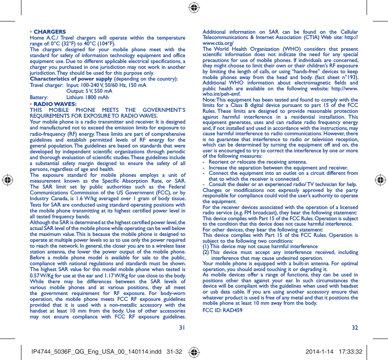 31 32• CHARGERSHome A.C./ Travel chargers will operate within the temperature range of: 0°C (32°F) to 40°C (104°F).The chargers designed for your mobile phone meet with the standard for safety of information technology equipment and office equipment use. Due to different applicable electrical specifications, a charger you purchased in one jurisdiction may not work in another jurisdiction. They should be used for this purpose only.Characteristics of power supply (depending on the country):Travel charger:  Input: 100-240 V, 50/60 Hz, 150 mA  Output: 5 V, 550 mA Battery:  Lithium 1800 mAh• RADIO WAVES:THIS MOBILE PHONE MEETS THE GOVERNMENT’S REQUIREMENTS FOR EXPOSURE TO RADIO WAVES.Your mobile phone is a radio transmitter and receiver. It is designed and manufactured not to exceed the emission limits for exposure to radio-frequency (RF) energy. These limits are part of comprehensive guidelines and establish permitted levels of RF energy for the general population. The guidelines are based on standards that were developed by independent scientific organizations through periodic and thorough evaluation of scientific studies. These guidelines include a substantial safety margin designed to ensure the safety of all persons, regardless of age and health.The exposure standard for mobile phones employs a unit of measurement known as the Specific Absorption Rate, or SAR. The SAR limit set by public authorities such as the Federal Communications Commission of the US Government (FCC), or by Industry Canada, is 1.6 W/kg averaged over 1 gram of body tissue. Tests for SAR are conducted using standard operating positions with the mobile phone transmitting at its highest certified power level in all tested frequency bands.Although the SAR is determined at the highest certified power level, the actual SAR level of the mobile phone while operating can be well below the maximum value. This is because the mobile phone is designed to operate at multiple power levels so as to use only the power required to reach the network. In general, the closer you are to a wireless base station antenna, the lower the power output of the mobile phone. Before a mobile phone model is available for sale to the public, compliance with national regulations and standards must be shown.The highest SAR value for this model mobile phone when tested is 0.57 W/Kg for use at the ear and 1.17 W/Kg for use close to the body. While there may be differences between the SAR levels of various mobile phones and at various positions, they all meet the government requirement for RF exposure. For body-worn operation, the mobile phone meets FCC RF exposure guidelines provided that it is used with a non-metallic accessory with the handset at least 10 mm from the body. Use of other accessories may not ensure compliance with FCC RF exposure guidelines.Additional information on SAR can be found on the Cellular Telecommunications &amp; Internet Association (CTIA) Web site: http://www.ctia.org/ The World Health Organization (WHO) considers that present scientific information does not indicate the need for any special precautions for use of mobile phones. If individuals are concerned, they might choose to limit their own or their children’s RF exposure by limiting the length of calls, or using “hands-free” devices to keep mobile phones away from the head and body. (fact sheet n°193). Additional WHO information about electromagnetic fields and public health are available on the following website: http://www.who.int/peh-emf. Note: This equipment has been tested and found to comply with the limits for a Class B digital device pursuant to part 15 of the FCC Rules. These limits are designed to provide reasonable protection against harmful interference in a residential installation. This equipment generates, uses and can radiate radio frequency energy and, if not installed and used in accordance with the instructions, may cause harmful interference to radio communications. However, there is no guarantee that interference to radio or television reception, which can be determined by turning the equipment off and on, the user is encouraged to try to correct the interference by one or more of the following measures:-  Reorient or relocate the receiving antenna.-  Increase the separation between the equipment and receiver.-  Connect the equipment into an outlet on a circuit different from that to which the receiver is connected.-  Consult the dealer or an experienced radio/ TV technician for help.Changes or modifications not expressly approved by the party responsible for compliance could void the user’s authority to operate the equipment.For the receiver devices associated with the operation of a licensed radio service (e.g. FM broadcast), they bear the following statement:This device complies with Part 15 of the FCC Rules. Operation is subject to the condition that this device does not cause harmful interference.For other devices, they bear the following statement:This device complies with Part 15 of the FCC Rules. Operation is subject to the following two conditions:(1) This device may not cause harmful interference(2)  This device must accept any interference received, including interference that may cause undesired operation.Your mobile phone is equipped with a built-in antenna. For optimal operation, you should avoid touching it or degrading it.As mobile devices offer a range of functions, they can be used in positions other than against your ear. In such circumstances the device will be compliant with the guidelines when used with headset or usb data cable. If you are using another accessory ensure that whatever product is used is free of any metal and that it positions the mobile phone at least 10 mm away from the body.FCC ID: RAD459 IP4744_5036F_QG_Eng_USA_00_140114.indd   31-32IP4744_5036F_QG_Eng_USA_00_140114.indd   31-32 2014-1-14   17:33:322014-1-14   17:33:32