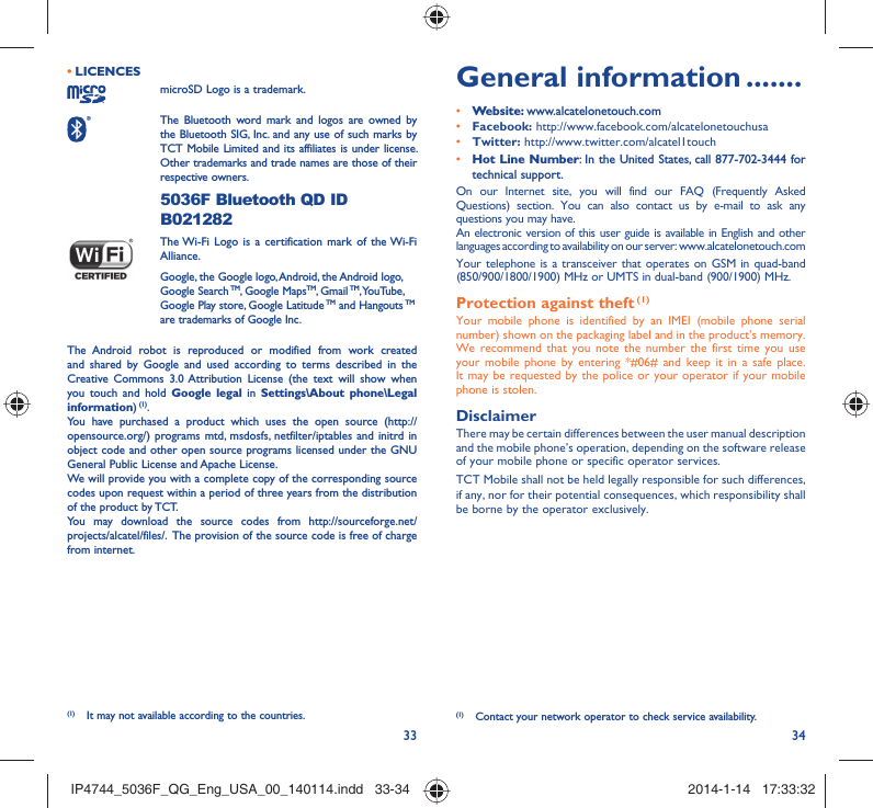 33 34LICENCES • microSD Logo is a trademark. The Bluetooth word mark and logos are owned by the Bluetooth SIG, Inc. and any use of such marks by TCT Mobile Limited and its affiliates is under license. Other trademarks and trade names are those of their respective owners.  5036F Bluetooth QD ID B021282 The Wi-Fi Logo is a certification mark of the Wi-Fi Alliance.Google, the Google logo, Android, the Android logo, Google Search TM, Google MapsTM, Gmail TM, YouTube, Google Play store, Google Latitude TM and Hangouts TM are trademarks of Google Inc.The Android robot is reproduced or modified from work created and shared by Google and used according to terms described in the Creative Commons 3.0 Attribution License (the text will show when you touch and hold Google legal in Settings\About phone\Legal information) (1).You have purchased a product which uses the open source (http://opensource.org/) programs mtd, msdosfs, netfilter/iptables and initrd in object code and other open source programs licensed under the GNU General Public License and Apache License. We will provide you with a complete copy of the corresponding source codes upon request within a period of three years from the distribution of the product by TCT. You may download the source codes from http://sourceforge.net/projects/alcatel/files/.  The provision of the source code is free of charge from internet. General information .......• Website: www.alcatelonetouch.com• Facebook: http://www.facebook.com/alcatelonetouchusa• Twitter: http://www.twitter.com/alcatel1touch• Hot Line Number: In the United States, call 877-702-3444 for technical support.On our Internet site, you will find our FAQ (Frequently Asked Questions) section. You can also contact us by e-mail to ask any questions you may have. An electronic version of this user guide is available in English and other languages according to availability on our server: www.alcatelonetouch.comYour telephone is a transceiver that operates on GSM in quad-band (850/900/1800/1900) MHz or UMTS in dual-band (900/1900) MHz.Protection against theft (1)Your mobile phone is identified by an IMEI (mobile phone serial number) shown on the packaging label and in the product’s memory. We recommend that you note the number the first time you use your mobile phone by entering *#06# and keep it in a safe place. It may be requested by the police or your operator if your mobile phone is stolen. DisclaimerThere may be certain differences between the user manual description and the mobile phone’s operation, depending on the software release of your mobile phone or specific operator services.TCT Mobile shall not be held legally responsible for such differences, if any, nor for their potential consequences, which responsibility shall be borne by the operator exclusively.(1)  Contact your network operator to check service availability.(1)  It may not available according to the countries.IP4744_5036F_QG_Eng_USA_00_140114.indd   33-34IP4744_5036F_QG_Eng_USA_00_140114.indd   33-34 2014-1-14   17:33:322014-1-14   17:33:32