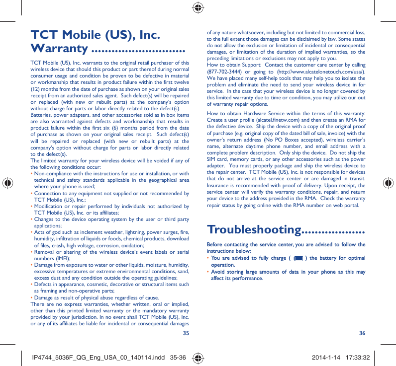 35 36TCT Mobile (US), Inc. Warranty ............................TCT Mobile (US), Inc. warrants to the original retail purchaser of this wireless device that should this product or part thereof during normal consumer usage and condition be proven to be defective in material or workmanship that results in product failure within the first twelve (12) months from the date of purchase as shown on your original sales receipt from an authorized sales agent.  Such defect(s) will be repaired or replaced (with new or rebuilt parts) at the company’s option without charge for parts or labor directly related to the defect(s). Batteries, power adapters, and other accessories sold as in box items are also warranted against defects and workmanship that results in product failure within the first six (6) months period from the date of purchase as shown on your original sales receipt.  Such defect(s) will be repaired or replaced (with new or rebuilt parts) at the company’s option without charge for parts or labor directly related to the defect(s). The limited warranty for your wireless device will be voided if any of the following conditions occur: •  Non-compliance with the instructions for use or installation, or with technical and safety standards applicable in the geographical area where your phone is used;•  Connection to any equipment not supplied or not recommended by TCT Mobile (US), Inc.;•  Modification or repair performed by individuals not authorized by TCT Mobile (US), Inc. or its affiliates; •  Changes to the device operating system by the user or third party applications;•  Acts of god such as inclement weather, lightning, power surges, fire, humidity, infiltration of liquids or foods, chemical products, download of files, crash, high voltage, corrosion, oxidation;•  Removal or altering of the wireless device’s event labels or serial numbers (IMEI);•  Damage from exposure to water or other liquids, moisture, humidity, excessive temperatures or extreme environmental conditions, sand, excess dust and any condition outside the operating guidelines;•  Defects in appearance, cosmetic, decorative or structural items such as framing and non-operative parts;• Damage as result of physical abuse regardless of cause. There are no express warranties, whether written, oral or implied, other than this printed limited warranty or the mandatory warranty provided by your jurisdiction. In no event shall TCT Mobile (US), Inc. or any of its affiliates be liable for incidental or consequential damages of any nature whatsoever, including but not limited to commercial loss, to the full extent those damages can be disclaimed by law. Some states do not allow the exclusion or limitation of incidental or consequential damages, or limitation of the duration of implied warranties, so the preceding limitations or exclusions may not apply to you.How to obtain Support:  Contact the customer care center by calling (877-702-3444) or going to (http://www.alcatelonetouch.com/usa/).  We have placed many self-help tools that may help you to isolate the problem and eliminate the need to send your wireless device in for service.  In the case that your wireless device is no longer covered by this limited warranty due to time or condition, you may utilize our out of warranty repair options. How to obtain Hardware Service within the terms of this warranty: Create a user profile (alcatel.finetw.com) and then create an RMA for the defective device.  Ship the device with a copy of the original proof of purchase (e.g. original copy of the dated bill of sale, invoice) with the owner’s return address (No PO Boxes accepted), wireless carrier’s name, alternate daytime phone number, and email address with a complete problem description.  Only ship the device.  Do not ship the SIM card, memory cards, or any other accessories such as the power adapter.  You must properly package and ship the wireless device to the repair center.  TCT Mobile (US), Inc. is not responsible for devices that do not arrive at the service center or are damaged in transit.  Insurance is recommended with proof of delivery. Upon receipt, the service center will verify the warranty conditions, repair, and return your device to the address provided in the RMA.  Check the warranty repair status by going online with the RMA number on web portal. Troubleshooting...................Before contacting the service center, you are advised to follow the instructions below:You are advised to fully charge (  •   ) the battery for optimal operation.Avoid storing large amounts of data in your phone as this may • affect its performance.IP4744_5036F_QG_Eng_USA_00_140114.indd   35-36IP4744_5036F_QG_Eng_USA_00_140114.indd   35-36 2014-1-14   17:33:322014-1-14   17:33:32