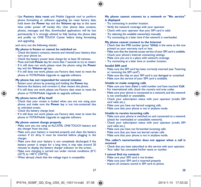37 38Use •  Factory data reset and Mobile Upgrade tool to perform phone formatting or software upgrading (to reset factory data, hold down the Power key and the Volume up key at the same time under power off mode). ALL User phone data: contacts, photos, messages and files, downloaded applications will be lost permanently. It is strongly advised to fully backup the phone data and profile via ONE TOUCH Center before doing formatting and upgrading. and carry out the following checks:My phone is frozen or cannot be switched on Check the battery contacts, remove and reinstall your battery, then • turn your phone on.Check the battery power level, charge for at least 20 minutes.• Press and hold •  Power key for more than 7 seconds to try to restart.If it still does not work, please reset the phone using the •  Power key and the Volume up key.If it still does not work, please use Factory data reset to reset the • phone or FOTA/Mobile Upgrade to upgrade software.My phone has not responded for several minutesRestart your phone by pressing and holding the •  Powe r key.Remove the battery and re-insert it, then restart the phone. • If it still does not work, please use Factory data reset to reset the • phone or FOTA/Mobile Upgrade to upgrade software.My phone turns off by itselfCheck that your screen is locked when you are not using your • phone, and make sure the Power key is not mis-contacted due to unlocked screen.Check the battery charge level.• If it still does not work, please use Factory data reset to reset the • phone or FOTA/Mobile Upgrade to upgrade software.My phone cannot charge properlyMake sure you are using an ALCATEL ONE TOUCH battery and • the charger from the box.Make sure your battery is inserted properly and clean the battery • contact if it’s dirty. It must be inserted before plugging in the charger.Make sure that your battery is not completely discharged; if the • battery power is empty for a long time, it may take around 20 minutes to display the battery charger indicator on the screen.Make sure charging is carried out under normal conditions (0°C • (32°F) to +40°C (104°F)).When abroad, check that the voltage input is compatible.• My phone cannot connect to a network or &quot;No service&quot; is displayedTry connecting in another location.• Verify the network coverage with your operator.• Check with your operator that your SIM card is valid.• Try selecting the available network(s) manually. • Try connecting at a later time if the network is overloaded.• My phone cannot connect to the InternetCheck that the IMEI number (press *#06#) is the same as the one • printed on your warranty card or box.Make sure that the internet access service of your SIM card is available.• Check your phone&apos;s Internet connecting settings.• Make sure you are in a place with network coverage.• Try connecting at a later time or another location.• Invalid SIM cardMake sure the SIM card has been correctly inserted (see &quot;Inserting • or removing the SIM card&quot;).Make sure the chip on your SIM card is not damaged or scratched.• Make sure the service of your SIM card is available.• Unable to make outgoing callsMake sure you have dialed a valid number and have touched •  Call.For international calls, check the country and area codes.• Make sure your phone is connected to a network, and the network • is not overloaded or unavailable.Check your subscription status with your operator (credit, SIM • card valid, etc.).Make sure you have not barred outgoing calls.• Make sure that your phone is not in airplane mode.• Unable to receive incoming callsMake sure your phone is switched on and connected to a network • (check for overloaded or unavailable network).Check your subscription status with your operator (credit, SIM • card valid, etc.).Make sure you have not forwarded incoming calls.• Make sure that you have not barred certain calls.• Make sure that your phone is not in airplane mode.• The caller’s name/number does not appear when a call is receivedCheck that you have subscribed to this service with your operator.• Your caller has concealed his/her name or number.• I cannot find my contactsMake sure your SIM card is not broken.• Make sure your SIM card is inserted properly.• Import all contacts stored in SIM card to phone.• IP4744_5036F_QG_Eng_USA_00_140114.indd   37-38IP4744_5036F_QG_Eng_USA_00_140114.indd   37-38 2014-1-14   17:33:322014-1-14   17:33:32