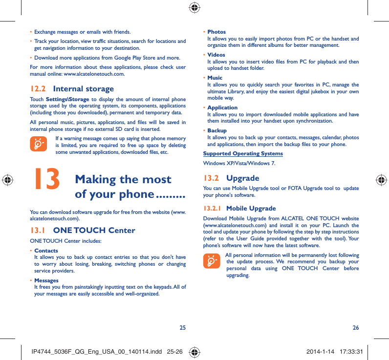 25 26Exchange messages or emails with friends.• Track your location, view traffic situations, search for locations and • get navigation information to your destination.Download more applications from Google Play Store and more.• For more information about these applications, please check user manual online: www.alcatelonetouch.com.Internal storage12.2 Touch  Settings\Storage to display the amount of internal phone storage used by the operating system, its components, applications (including those you downloaded), permanent and temporary data. All personal music, pictures, applications, and files will be saved in internal phone storage if no external SD card is inserted.If a warning message comes up saying that phone memory is limited, you are required to free up space by deleting some unwanted applications, downloaded files, etc. Making the most 13  of your phone .........You can download software upgrade for free from the website (www.alcatelonetouch.com). ONE TOUCH  Center13.1 ONE TOUCH Center includes:Contacts• It allows you to back up contact entries so that you don&apos;t have to worry about losing, breaking, switching phones or changing service providers.Messages• It frees you from painstakingly inputting text on the keypads. All of your messages are easily accessible and well-organized.Photos• It allows you to easily import photos from PC or the handset and organize them in different albums for better management.Videos• It allows you to insert video files from PC for playback and then upload to handset folder.Music• It allows you to quickly search your favorites in PC, manage the ultimate Library, and enjoy the easiest digital jukebox in your own mobile way. Application • It allows you to import downloaded mobile applications and have them installed into your handset upon synchronization.Backup• It allows you to back up your contacts, messages, calendar, photos and applications, then import the backup files to your phone.Supported Operating SystemsWindows XP/Vista/Windows 7.Upgrade13.2 You can use Mobile Upgrade tool or FOTA Upgrade tool to  update your phone&apos;s software.Mobile Upgrade13.2.1 Download Mobile Upgrade from ALCATEL ONE TOUCH website (www.alcatelonetouch.com) and install it on your PC. Launch the tool and update your phone by following the step by step instructions (refer to the User Guide provided together with the tool). Your phone’s software will now have the latest software. All personal information will be permanently lost following the update process. We recommend you backup your personal data using ONE TOUCH Center before upgrading.IP4744_5036F_QG_Eng_USA_00_140114.indd   25-26IP4744_5036F_QG_Eng_USA_00_140114.indd   25-26 2014-1-14   17:33:312014-1-14   17:33:31