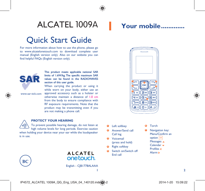 121 Your mobile .............ALCATEL 1009AQuick Start GuideFor more information about how to use the phone, please go to www.alcatelonetouch.com to download complete user manual (English version only). Also on our website you can find helpful FAQs (English version only).This product meets applicable national SAR limits of 1.6W/kg. The specific maximum SAR values can be found in the RADIOWAVES section of this user guide.When carrying the product or using it while worn on your body, either use an approved accessory such as a holster or otherwise maintain a distance of 1.0 cm from the body to ensure compliance with RF exposure requirements. Note that the product may be transmitting even if you are not making a phone call.www.sar-tick.com1263574PROTECT YOUR HEARINGTo prevent possible hearing damage, do not listen at high volume levels for long periods. Exercise caution when holding your device near your ear while the loudspeaker is in use.1 Left softkey2  Answer/Send callCall log3  Voicemail(press and hold)4 Right softkey5  Switch on/Switch offEnd call6  Torch7  Navigation key:Menu/Confirm an option Messages Calendar Profiles Alarm English - CJB1778ALAAAIP4572_ALCATEL 1009A_QG_Eng_USA_04_140120.indd   1-2IP4572_ALCATEL 1009A_QG_Eng_USA_04_140120.indd   1-2 2014-1-20   15:09:222014-1-20   15:09:22