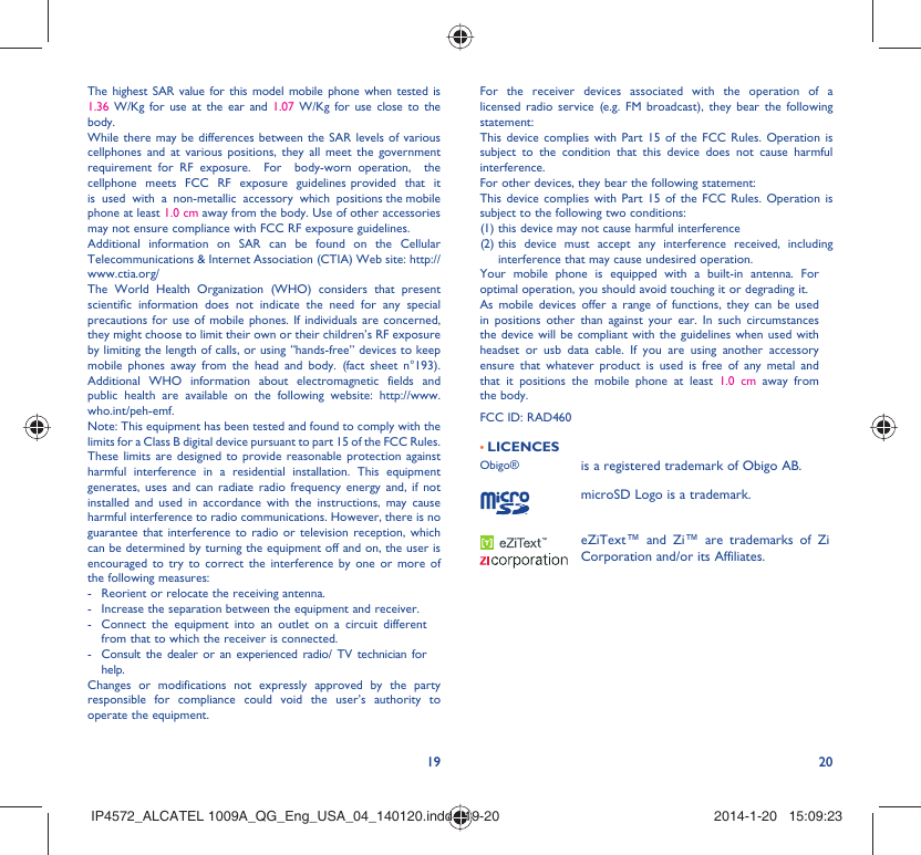 19 20The highest SAR value for this model mobile phone when tested is 1.36 W/Kg for use at the ear and 1.07  W/Kg for use close to the body. While there may be differences between the SAR levels of various cellphones and at various positions, they all meet the government requirement for RF exposure.  For  body-worn operation,  the  cellphone  meets  FCC  RF  exposure  guidelines provided  that  it  is  used  with  a  non-metallic  accessory  which  positions the mobile phone at least 1.0 cm away from the body. Use of other accessories may not ensure compliance with FCC RF exposure guidelines.Additional information on SAR can be found on the Cellular Telecommunications &amp; Internet Association (CTIA) Web site: http://www.ctia.org/The World Health Organization (WHO) considers that present scientific information does not indicate the need for any special precautions for use of mobile phones. If individuals are concerned, they might choose to limit their own or their children’s RF exposure by limiting the length of calls, or using “hands-free” devices to keep mobile phones away from the head and body. (fact sheet n°193). Additional WHO information about electromagnetic fields and public health are available on the following website: http://www.who.int/peh-emf.Note: This equipment has been tested and found to comply with the limits for a Class B digital device pursuant to part 15 of the FCC Rules. These limits are designed to provide reasonable protection against harmful interference in a residential installation. This equipment generates, uses and can radiate radio frequency energy and, if not installed and used in accordance with the instructions, may cause harmful interference to radio communications. However, there is no guarantee that interference to radio or television reception, which can be determined by turning the equipment off and on, the user is encouraged to try to correct the interference by one or more of the following measures:-  Reorient or relocate the receiving antenna.-  Increase the separation between the equipment and receiver.-  Connect the equipment into an outlet on a circuit different from that to which the receiver is connected.-  Consult the dealer or an experienced radio/ TV technician for help.Changes or modifications not expressly approved by the party responsible for compliance could void the user’s authority to operate the equipment.For the receiver devices associated with the operation of a licensed radio service (e.g. FM broadcast), they bear the following statement:This device complies with Part 15 of the FCC Rules. Operation is subject to the condition that this device does not cause harmful interference.For other devices, they bear the following statement:This device complies with Part 15 of the FCC Rules. Operation is subject to the following two conditions:(1) this device may not cause harmful interference(2)  this device must accept any interference received, including interference that may cause undesired operation.Your mobile phone is equipped with a built-in antenna. For optimal operation, you should avoid touching it or degrading it.As mobile devices offer a range of functions, they can be used in positions other than against your ear. In such circumstances the device will be compliant with the guidelines when used with headset or usb data cable. If you are using another accessory ensure that whatever product is used is free of any metal and that it positions the mobile phone at least 1.0 cm away from the body.FCC ID: RAD460• LICENCES Obigo® is a registered trademark of Obigo AB.microSD Logo is a trademark.eZiText™ and Zi™ are trademarks of Zi Corporation and/or its Affiliates.IP4572_ALCATEL 1009A_QG_Eng_USA_04_140120.indd   19-20IP4572_ALCATEL 1009A_QG_Eng_USA_04_140120.indd   19-20 2014-1-20   15:09:232014-1-20   15:09:23