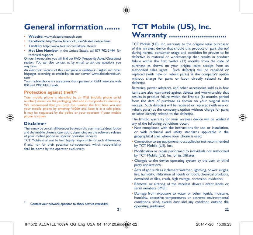 21 22General information .......• Website: www.alcatelonetouch.com• Facebook: http://www.facebook.com/alcatelonetouchusa• Twitter: http://www.twitter.com/alcatel1touch•  Hot Line Number: In the United States, call 877-702-3444  for technical support.On our Internet site, you will find our FAQ (Frequently Asked Questions) section. You can also contact us by e-mail to ask any questions you may have. An electronic version of this user guide is available in English and other languages according to availability on our server: www.alcatelonetouch.comYour mobile phone is a transceiver that operates on GSM networks with 850 and 1900 MHz bands.Protection against theft (1)Your mobile phone is identified by an IMEI (mobile phone serial number) shown on the packaging label and in the product’s memory. We recommend that you note the number the first time you use your mobile phone by entering *#06# and keep it in a safe place. It may be requested by the police or your operator if your mobile phone is stolen. DisclaimerThere may be certain differences between the user manual description and the mobile phone’s operation, depending on the software release of your mobile phone or specific operator services.TCT Mobile shall not be held legally responsible for such differences, if any, nor for their potential consequences, which responsibility shall be borne by the operator exclusively.TCT Mobile (US), Inc. Warranty ............................TCT Mobile (US), Inc. warrants to the original retail purchaser of this wireless device that should this product or part thereof during normal consumer usage and condition be proven to be defective in material or workmanship that results in product failure within the first twelve (12) months from the date of purchase as shown on your original sales receipt from an authorized sales agent.  Such defect(s) will be repaired or replaced (with new or rebuilt parts) at the company’s option without charge for parts or labor directly related to the defect(s). Batteries, power adapters, and other accessories sold as in box items are also warranted against defects and workmanship that results in product failure within the first six (6) months period from the date of purchase as shown on your original sales receipt.  Such defect(s) will be repaired or replaced (with new or rebuilt parts) at the company’s option without charge for parts or labor directly related to the defect(s). The limited warranty for your wireless device will be voided if any of the following conditions occur: •  Non-compliance with the instructions for use or installation, or with technical and safety standards applicable in the geographical area where your phone is used;•  Connection to any equipment not supplied or not recommended by TCT Mobile (US), Inc.;•  Modification or repair performed by individuals not authorized by TCT Mobile (US), Inc. or its affiliates; •  Changes to the device operating system by the user or third party applications;•  Acts of god such as inclement weather, lightning, power surges, fire, humidity, infiltration of liquids or foods, chemical products, download of files, crash, high voltage, corrosion, oxidation;•  Removal or altering of the wireless device’s event labels or serial numbers (IMEI);•  Damage from exposure to water or other liquids, moisture, humidity, excessive temperatures or extreme environmental conditions, sand, excess dust and any condition outside the operating guidelines;(1)  Contact your network operator to check service availability.IP4572_ALCATEL 1009A_QG_Eng_USA_04_140120.indd   21-22IP4572_ALCATEL 1009A_QG_Eng_USA_04_140120.indd   21-22 2014-1-20   15:09:232014-1-20   15:09:23
