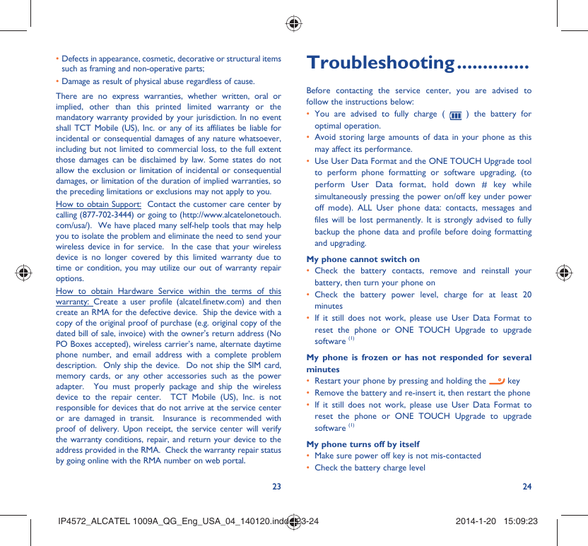 23 24•  Defects in appearance, cosmetic, decorative or structural items such as framing and non-operative parts;•  Damage as result of physical abuse regardless of cause.There are no express warranties, whether written, oral or implied, other than this printed limited warranty or the mandatory warranty provided by your jurisdiction. In no event shall TCT Mobile (US), Inc. or any of its affiliates be liable for incidental or consequential damages of any nature whatsoever, including but not limited to commercial loss, to the full extent those damages can be disclaimed by law. Some states do not allow the exclusion or limitation of incidental or consequential damages, or limitation of the duration of implied warranties, so the preceding limitations or exclusions may not apply to you.How to obtain Support:  Contact the customer care center by calling (877-702-3444) or going to (http://www.alcatelonetouch.com/usa/).  We have placed many self-help tools that may help you to isolate the problem and eliminate the need to send your wireless device in for service.  In the case that your wireless device is no longer covered by this limited warranty due to time or condition, you may utilize our out of warranty repair options. How to obtain Hardware Service within the terms of this warranty: Create a user profile (alcatel.finetw.com) and then create an RMA for the defective device.  Ship the device with a copy of the original proof of purchase (e.g. original copy of the dated bill of sale, invoice) with the owner&apos;s return address (No PO Boxes accepted), wireless carrier’s name, alternate daytime phone number, and email address with a complete problem description.  Only ship the device.  Do not ship the SIM card, memory cards, or any other accessories such as the power adapter.  You must properly package and ship the wireless device to the repair center.  TCT Mobile (US), Inc. is not responsible for devices that do not arrive at the service center or are damaged in transit.  Insurance is recommended with proof of delivery. Upon receipt, the service center will verify the warranty conditions, repair, and return your device to the address provided in the RMA.  Check the warranty repair status by going online with the RMA number on web portal. Troubleshooting ..............Before contacting the service center, you are advised to follow the instructions below:You are advised to fully charge ( •   ) the battery for optimal operation.Avoid storing large amounts of data in your phone as this • may affect its performance.Use User Data Format and the ONE TOUCH Upgrade tool • to perform phone formatting or software upgrading, (to perform User Data format, hold down # key while simultaneously pressing the power on/off key under power off mode). ALL User phone data: contacts, messages and files will be lost permanently. It is strongly advised to fully backup the phone data and profile before doing formatting and upgrading. My phone cannot switch on Check the battery contacts, remove and reinstall your • battery, then turn your phone on Check the battery power level, charge for at least 20 • minutesIf it still does not work, please use User Data Format to • reset the phone or ONE TOUCH Upgrade to upgrade software (1)My phone is frozen or has not responded for several minutesRestart your phone by pressing and holding the •   keyRemove the battery and re-insert it, then restart the phone• If it still does not work, please use User Data Format to • reset the phone or ONE TOUCH Upgrade to upgrade software (1)My phone turns off by itselfMake sure power off key is not mis-contacted• Check the battery charge level• IP4572_ALCATEL 1009A_QG_Eng_USA_04_140120.indd   23-24IP4572_ALCATEL 1009A_QG_Eng_USA_04_140120.indd   23-24 2014-1-20   15:09:232014-1-20   15:09:23