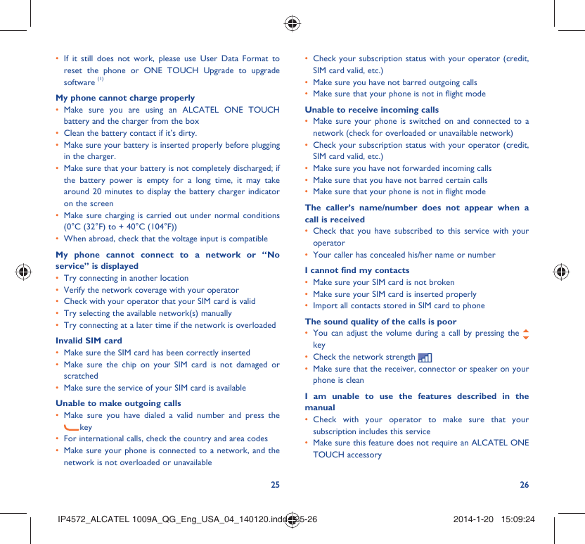 25 26If it still does not work, please use User Data Format to • reset the phone or ONE TOUCH Upgrade to upgrade software (1)My phone cannot charge properlyMake sure you are using an ALCATEL ONE TOUCH • battery and the charger from the boxClean the battery contact if it’s dirty.• Make sure your battery is inserted properly before plugging • in the charger.Make sure that your battery is not completely discharged; if • the battery power is empty for a long time, it may take around 20 minutes to display the battery charger indicator on the screenMake sure charging is carried out under normal conditions • (0°C (32°F) to + 40°C (104°F))When abroad, check that the voltage input is compatible• My phone cannot connect to a network or “No service” is displayedTry connecting in another location• Verify the network coverage with your operator• Check with your operator that your SIM card is valid• Try selecting the available network(s) manually • Try connecting at a later time if the network is overloaded• Invalid SIM cardMake sure the SIM card has been correctly inserted• Make sure the chip on your SIM card is not damaged or • scratchedMake sure the service of your SIM card is available• Unable to make outgoing callsMake sure you have dialed a valid number and press the • keyFor international calls, check the country and area codes• Make sure your phone is connected to a network, and the • network is not overloaded or unavailableCheck your subscription status with your operator (credit, • SIM card valid, etc.)Make sure you have not barred outgoing calls• Make sure that your phone is not in flight mode• Unable to receive incoming callsMake sure your phone is switched on and connected to a • network (check for overloaded or unavailable network)Check your subscription status with your operator (credit, • SIM card valid, etc.)Make sure you have not forwarded incoming calls • Make sure that you have not barred certain calls• Make sure that your phone is not in flight mode• The caller’s name/number does not appear when a call is receivedCheck that you have subscribed to this service with your • operatorYour caller has concealed his/her name or number• I cannot find my contactsMake sure your SIM card is not broken• Make sure your SIM card is inserted properly• Import all contacts stored in SIM card to phone• The sound quality of the calls is poorYou can adjust the volume during a call by pressing the •   keyCheck the network strength • Make sure that the receiver, connector or speaker on your • phone is cleanI am unable to use the features described in the manualCheck with your operator to make sure that your • subscription includes this serviceMake sure this feature does not require an ALCATEL ONE • TOUCH accessoryIP4572_ALCATEL 1009A_QG_Eng_USA_04_140120.indd   25-26IP4572_ALCATEL 1009A_QG_Eng_USA_04_140120.indd   25-26 2014-1-20   15:09:242014-1-20   15:09:24