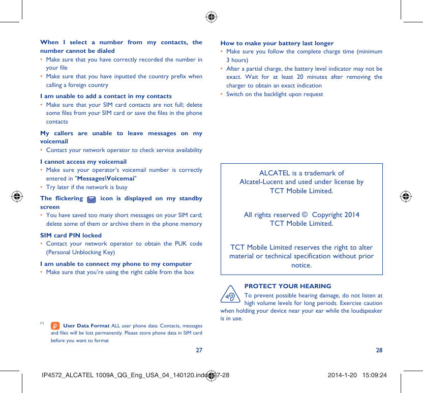 27 28(1)   User Data Format ALL user phone data: Contacts, messages and files will be lost permanently. Please store phone data in SIM card before you want to formatALCATEL is a trademark of Alcatel-Lucent and used under license by TCT Mobile Limited.All rights reserved ©  Copyright 2014TCT Mobile Limited.TCT Mobile Limited reserves the right to alter material or technical specification without prior notice.PROTECT YOUR HEARINGTo prevent possible hearing damage, do not listen at high volume levels for long periods. Exercise caution when holding your device near your ear while the loudspeaker is in use.When I select a number from my contacts, the number cannot be dialedMake sure that you have correctly recorded the number in • your fileMake sure that you have inputted the country prefix when • calling a foreign countryI am unable to add a contact in my contactsMake sure that your SIM card contacts are not full; delete • some files from your SIM card or save the files in the phone contactsMy callers are unable to leave messages on my voicemailContact your network operator to check service availability• I cannot access my voicemailMake sure your operator’s voicemail number is correctly • entered in &quot;Messages\Voicemai&quot;Try later if the network is busy• The flickering   icon is displayed on my standby screenYou have saved too many short messages on your SIM card; • delete some of them or archive them in the phone memorySIM card PIN lockedContact your network operator to obtain the PUK code • (Personal Unblocking Key)I am unable to connect my phone to my computerMake sure that you’re using the right cable from the box• How to make your battery last longerMake sure you follow the complete charge time (minimum • 3 hours)After a partial charge, the battery level indicator may not be • exact. Wait for at least 20 minutes after removing the charger to obtain an exact indicationSwitch on the backlight upon request• IP4572_ALCATEL 1009A_QG_Eng_USA_04_140120.indd   27-28IP4572_ALCATEL 1009A_QG_Eng_USA_04_140120.indd   27-28 2014-1-20   15:09:242014-1-20   15:09:24