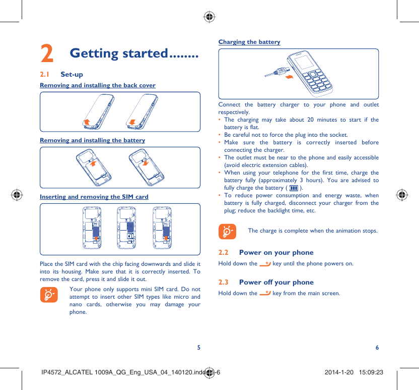 56Charging the batteryConnect the battery charger to your phone and outlet respectively.The charging may take about 20 minutes to start if the • battery is flat.Be careful not to force the plug into the socket.• Make sure the battery is correctly inserted before • connecting the charger.The outlet must be near to the phone and easily accessible • (avoid electric extension cables).When using your telephone for the first time, charge the • battery fully (approximately 3 hours). You are advised to fully charge the battery (   ).To reduce power consumption and energy waste, when • battery is fully charged, disconnect your charger from the plug; reduce the backlight time, etc.    The charge is complete when the animation stops.2.2  Power on your phoneHold down the   key until the phone powers on.2.3  Power off your phoneHold down the   key from the main screen.2 Getting started ........2.1 Set-upRemoving and installing the back coverRemoving and installing the batteryInserting and removing the SIM cardPlace the SIM card with the chip facing downwards and slide it into its housing. Make sure that it is correctly inserted. To remove the card, press it and slide it out.   Your phone only supports mini SIM card. Do not attempt to insert other SIM types like micro and nano cards, otherwise you may damage your phone.IP4572_ALCATEL 1009A_QG_Eng_USA_04_140120.indd   5-6IP4572_ALCATEL 1009A_QG_Eng_USA_04_140120.indd   5-6 2014-1-20   15:09:232014-1-20   15:09:23
