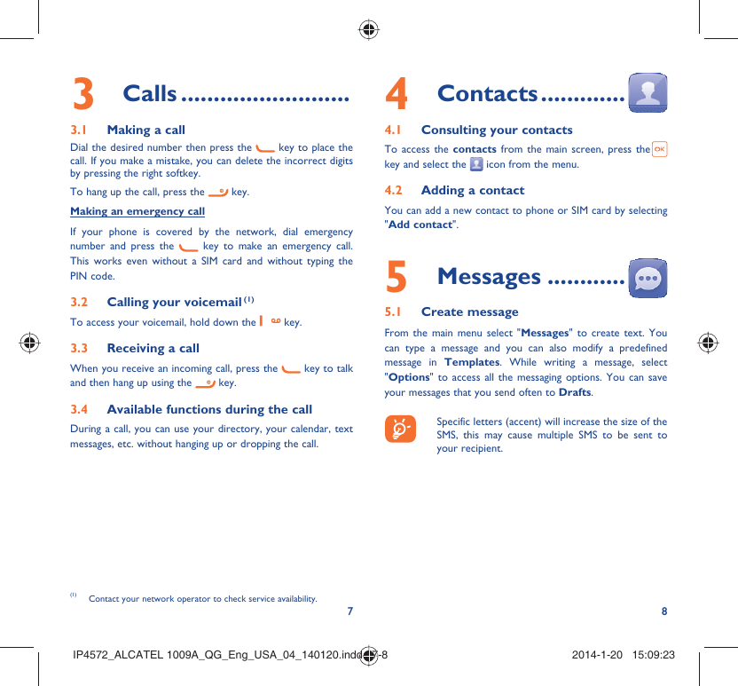 783 Calls ..........................3.1  Making a callDial the desired number then press the   key to place the call. If you make a mistake, you can delete the incorrect digits by pressing the right softkey.To hang up the call, press the   key.Making an emergency callIf your phone is covered by the network, dial emergency number and press the   key to make an emergency call. This works even without a SIM card and without typing the PIN code. 3.2  Calling your voicemail (1)To access your voicemail, hold down the   key.3.3  Receiving a callWhen you receive an incoming call, press the   key to talk and then hang up using the   key. 3.4  Available functions during the callDuring a call, you can use your directory, your calendar, text messages, etc. without hanging up or dropping the call.(1)  Contact your network operator to check service availability.4 Contacts .............4.1  Consulting your contactsTo access the contacts from the main screen, press the key and select the   icon from the menu. 4.2  Adding a contactYou can add a new contact to phone or SIM card by selecting &quot;Add contact&quot;.5 Messages ............5.1 Create messageFrom the main menu select &quot;Messages&quot; to create text. You can type a message and you can also modify a predefined message in Templates. While writing a message, select &quot;Options&quot; to access all the messaging options. You can save your messages that you send often to Drafts.    Specific letters (accent) will increase the size of the SMS, this may cause multiple SMS to be sent to your recipient.IP4572_ALCATEL 1009A_QG_Eng_USA_04_140120.indd   7-8IP4572_ALCATEL 1009A_QG_Eng_USA_04_140120.indd   7-8 2014-1-20   15:09:232014-1-20   15:09:23