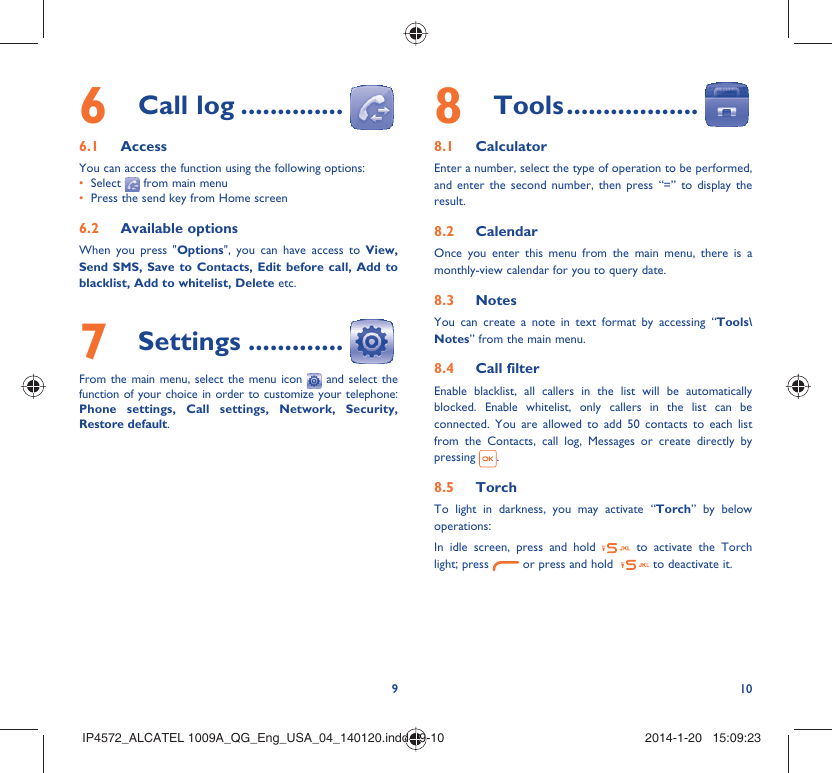 9108 Tools ..................8.1 CalculatorEnter a number, select the type of operation to be performed, and enter the second number, then press “=” to display the result.8.2 CalendarOnce you enter this menu from the main menu, there is a monthly-view calendar for you to query date.8.3 NotesYou can create a note in text format by accessing “Tools\Notes” from the main menu.8.4 Call filterEnable blacklist, all callers in the list will be automatically blocked. Enable whitelist, only callers in the list can be connected. You are allowed to add 50 contacts to each list from the Contacts, call log, Messages or create directly by pressing  .8.5 TorchTo light in darkness, you may activate “Torch” by below operations:In idle screen, press and hold   to activate the Torch light; press   or press and hold    to deactivate it.6 Call log ..............6.1 AccessYou can access the function using the following options:Select •   from main menuPress the send key from Home screen• 6.2 Available optionsWhen you press &quot;Options&quot;, you can have access to View, Send SMS, Save to Contacts, Edit before call, Add to blacklist, Add to whitelist, Delete etc.7 Settings .............From the main menu, select the menu icon   and select the function of your choice in order to customize your telephone: Phone settings, Call settings, Network, Security, Restore default. IP4572_ALCATEL 1009A_QG_Eng_USA_04_140120.indd   9-10IP4572_ALCATEL 1009A_QG_Eng_USA_04_140120.indd   9-10 2014-1-20   15:09:232014-1-20   15:09:23