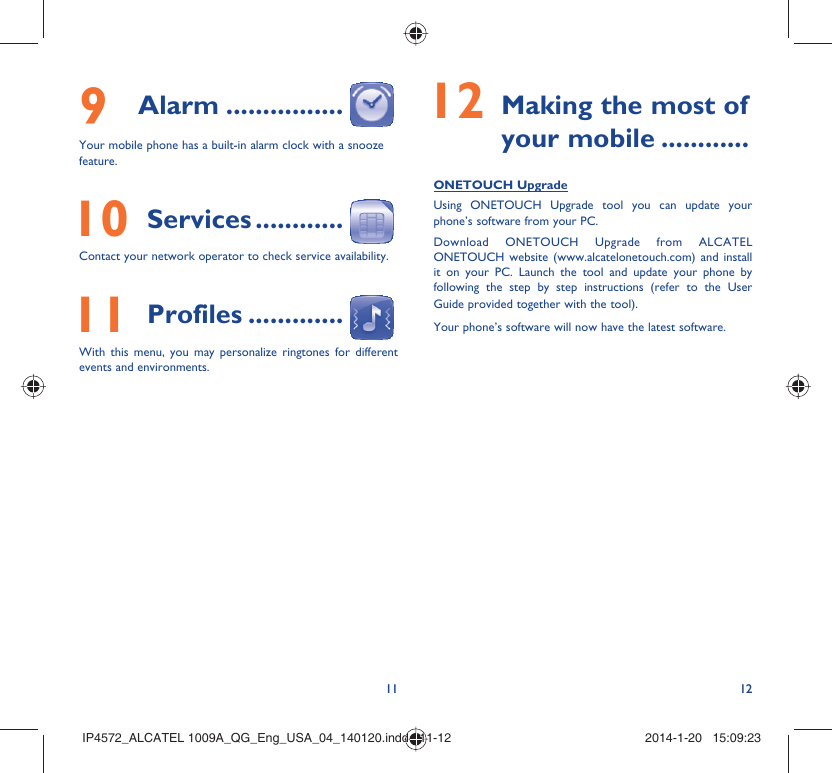 11 129 Alarm ................Your mobile phone has a built-in alarm clock with a snooze feature. 10 Services ............Contact your network operator to check service availability. 11 Profiles .............With this menu, you may personalize ringtones for different events and environments. 12  Making the most of your mobile ............ONETOUCH UpgradeUsing ONETOUCH Upgrade tool you can update your phone’s software from your PC.Download ONETOUCH Upgrade from ALCATEL ONETOUCH website (www.alcatelonetouch.com) and install it on your PC. Launch the tool and update your phone by following the step by step instructions (refer to the User Guide provided together with the tool). Your phone’s software will now have the latest software. IP4572_ALCATEL 1009A_QG_Eng_USA_04_140120.indd   11-12IP4572_ALCATEL 1009A_QG_Eng_USA_04_140120.indd   11-12 2014-1-20   15:09:232014-1-20   15:09:23