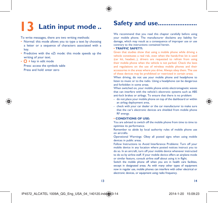 13 14 13 Latin input mode ..To write messages, there are two writing methods:Normal: this mode allows you to type a text by choosing • a letter or a sequence of characters associated with a key. Predictive with the eZi mode: this mode speeds up the • writing of your text.•   key in edit modePress: access the symbols tablePress and hold: enter zeroSafety and use ......................We recommend that you read this chapter carefully before using your mobile phone. The manufacturer disclaims any liability for damage, which may result as a consequence of improper use or use contrary to the instructions contained herein.• TRAFFIC SAFETY:Given that studies show that using a mobile phone while driving a vehicle constitutes a real risk, even when the hands-free kit is used (car kit, headset...), drivers are requested to refrain from using their mobile phone when the vehicle is not parked. Check the laws and regulations on the use of wireless mobile phones and their accessories in the areas where you drive. Always obey them. The use of these devices may be prohibited or restricted in certain areas.When driving, do not use your mobile phone and headphone to listen to music or to the radio. Using a headphone can be dangerous and forbidden in some areas.When switched on, your mobile phone emits electromagnetic waves that can interfere with the vehicle’s electronic systems such as ABS anti-lock brakes or airbags. To ensure that there is no problem:-  do not place your mobile phone on top of the dashboard or within an airbag deployment area,-  check with your car dealer or the car manufacturer to make sure that the car’s electronic devices are shielded from mobile phone RF energy.• CONDITIONS OF USE:You are advised to switch off the mobile phone from time to time to optimize its performance.Remember to abide by local authority rules of mobile phone use on aircrafts.Operational Warnings: Obey all posted signs when using mobile devices in public areas. Follow Instructions to Avoid Interference Problems: Turn off your mobile device in any location where posted notices instruct you to do so. In an aircraft, turn off your mobile device whenever instructed to do so by airline staff. If your mobile device offers an airplane mode or similar feature, consult airline staff about using it in flight.Switch the mobile phone off when you are in health care facilities, except in designated areas. As with many other types of equipment now in regular use, mobile phones can interfere with other electrical or electronic devices, or equipment using radio frequency.IP4572_ALCATEL 1009A_QG_Eng_USA_04_140120.indd   13-14IP4572_ALCATEL 1009A_QG_Eng_USA_04_140120.indd   13-14 2014-1-20   15:09:232014-1-20   15:09:23
