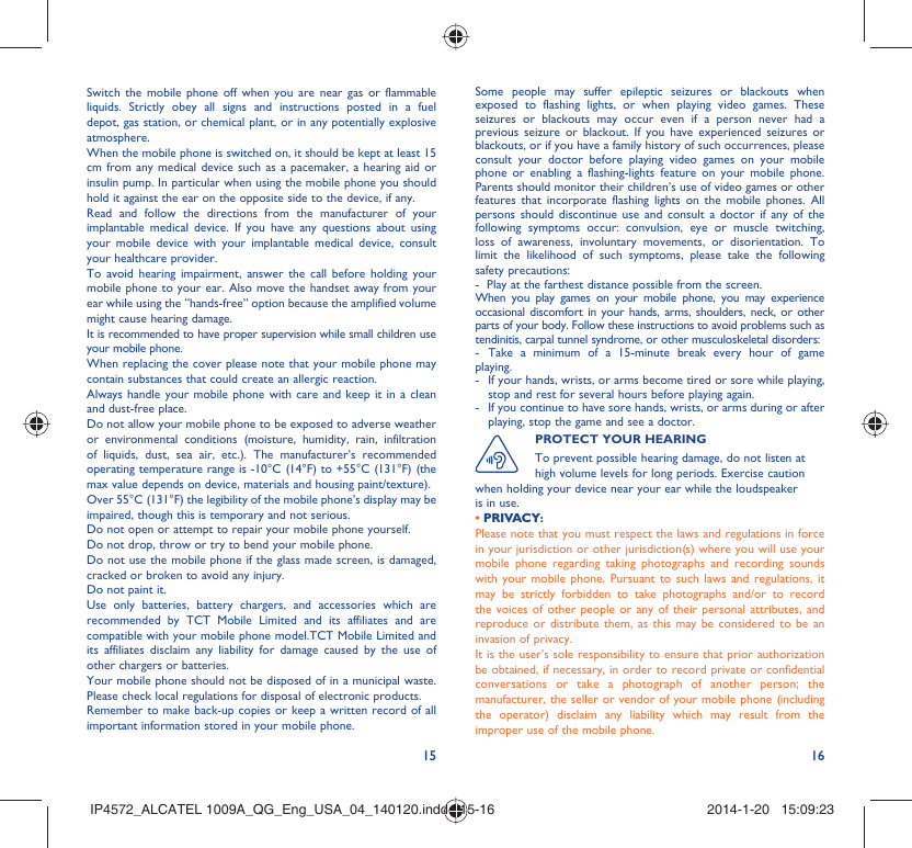 15 16Switch the mobile phone off when you are near gas or flammable liquids. Strictly obey all signs and instructions posted in a fuel depot, gas station, or chemical plant, or in any potentially explosive atmosphere.When the mobile phone is switched on, it should be kept at least 15 cm from any medical device such as a pacemaker, a hearing aid or insulin pump. In particular when using the mobile phone you should hold it against the ear on the opposite side to the device, if any. Read and follow the directions from the manufacturer of your implantable medical device. If you have any questions about using your mobile device with your implantable medical device, consult your healthcare provider.To avoid hearing impairment, answer the call before holding your mobile phone to your ear. Also move the handset away from your ear while using the “hands-free” option because the amplified volume might cause hearing damage.It is recommended to have proper supervision while small children use your mobile phone.When replacing the cover please note that your mobile phone may contain substances that could create an allergic reaction.Always handle your mobile phone with care and keep it in a clean and dust-free place.Do not allow your mobile phone to be exposed to adverse weather or environmental conditions (moisture, humidity, rain, infiltration of liquids, dust, sea air, etc.). The manufacturer’s recommended operating temperature range is -10°C (14°F) to +55°C (131°F) (the max value depends on device, materials and housing paint/texture).Over 55°C (131°F) the legibility of the mobile phone’s display may be impaired, though this is temporary and not serious. Do not open or attempt to repair your mobile phone yourself.Do not drop, throw or try to bend your mobile phone.Do not use the mobile phone if the glass made screen, is damaged, cracked or broken to avoid any injury.Do not paint it.Use only batteries, battery chargers, and accessories which are recommended by TCT Mobile Limited and its affiliates and are compatible with your mobile phone model.TCT Mobile Limited and its affiliates disclaim any liability for damage caused by the use of other chargers or batteries.Your mobile phone should not be disposed of in a municipal waste. Please check local regulations for disposal of electronic products.Remember to make back-up copies or keep a written record of all important information stored in your mobile phone.Some people may suffer epileptic seizures or blackouts when exposed to flashing lights, or when playing video games. These seizures or blackouts may occur even if a person never had a previous seizure or blackout. If you have experienced seizures or blackouts, or if you have a family history of such occurrences, please consult your doctor before playing video games on your mobile phone or enabling a flashing-lights feature on your mobile phone. Parents should monitor their children’s use of video games or other features that incorporate flashing lights on the mobile phones. All persons should discontinue use and consult a doctor if any of the following symptoms occur: convulsion, eye or muscle twitching, loss of awareness, involuntary movements, or disorientation. To limit the likelihood of such symptoms, please take the following safety precautions:-  Play at the farthest distance possible from the screen.When you play games on your mobile phone, you may experience occasional discomfort in your hands, arms, shoulders, neck, or other parts of your body. Follow these instructions to avoid problems such as tendinitis, carpal tunnel syndrome, or other musculoskeletal disorders:- Take a minimum of a 15-minute break every hour of game playing.-  If your hands, wrists, or arms become tired or sore while playing, stop and rest for several hours before playing again.-  If you continue to have sore hands, wrists, or arms during or after playing, stop the game and see a doctor.PROTECT YOUR HEARINGTo prevent possible hearing damage, do not listen at high volume levels for long periods. Exercise caution when holding your device near your ear while the loudspeaker is in use.• PRIVACY:Please note that you must respect the laws and regulations in force in your jurisdiction or other jurisdiction(s) where you will use your mobile phone regarding taking photographs and recording sounds with your mobile phone. Pursuant to such laws and regulations, it may be strictly forbidden to take photographs and/or to record the voices of other people or any of their personal attributes, and reproduce or distribute them, as this may be considered to be an invasion of privacy.  It is the user’s sole responsibility to ensure that prior authorization be obtained, if necessary, in order to record private or confidential conversations or take a photograph of another person; the manufacturer, the seller or vendor of your mobile phone (including the operator) disclaim any liability which may result from the improper use of the mobile phone.IP4572_ALCATEL 1009A_QG_Eng_USA_04_140120.indd   15-16IP4572_ALCATEL 1009A_QG_Eng_USA_04_140120.indd   15-16 2014-1-20   15:09:232014-1-20   15:09:23