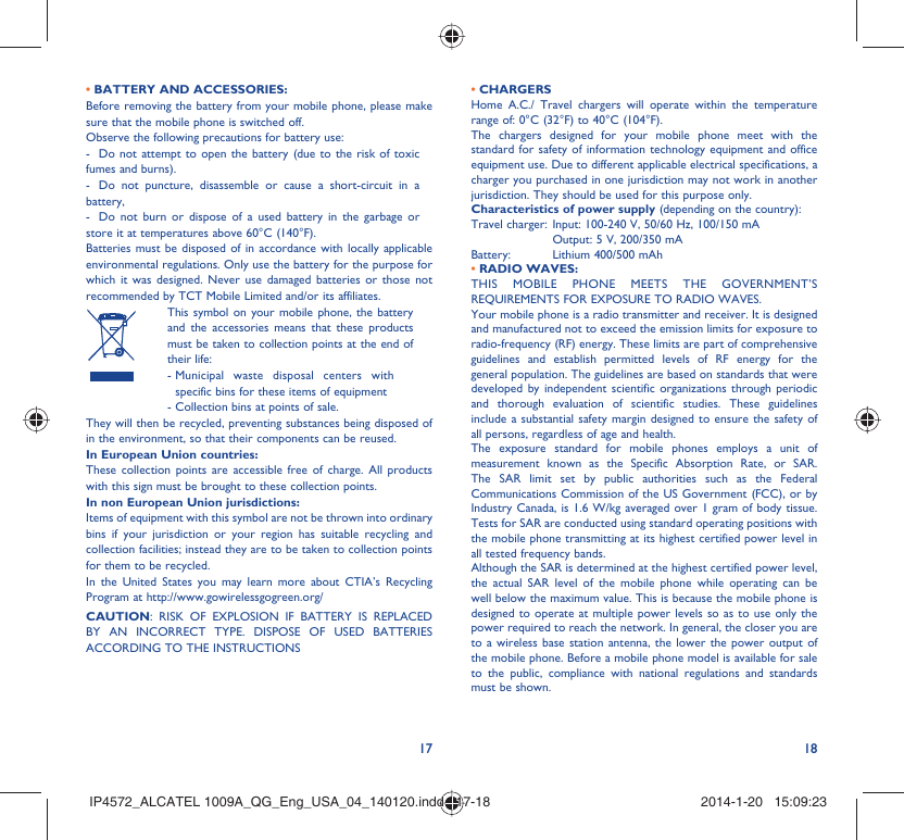 17 18• BATTERY AND ACCESSORIES:Before removing the battery from your mobile phone, please make sure that the mobile phone is switched off. Observe the following precautions for battery use: -  Do not attempt to open the battery (due to the risk of toxic fumes and burns). -  Do not puncture, disassemble or cause a short-circuit in a battery, -  Do not burn or dispose of a used battery in the garbage or store it at temperatures above 60°C (140°F). Batteries must be disposed of in accordance with locally applicable environmental regulations. Only use the battery for the purpose for which it was designed. Never use damaged batteries or those not recommended by TCT Mobile Limited and/or its affiliates.  This symbol on your mobile phone, the battery and the accessories means that these products must be taken to collection points at the end of their life: -  Municipal waste disposal centers with specific bins for these items of equipment  - Collection bins at points of sale.They will then be recycled, preventing substances being disposed of in the environment, so that their components can be reused.In European Union countries:These collection points are accessible free of charge. All products with this sign must be brought to these collection points.In non European Union jurisdictions:Items of equipment with this symbol are not be thrown into ordinary bins if your jurisdiction or your region has suitable recycling and collection facilities; instead they are to be taken to collection points for them to be recycled.In the United States you may learn more about CTIA’s Recycling Program at http://www.gowirelessgogreen.org/CAUTION: RISK OF EXPLOSION IF BATTERY IS REPLACED BY AN INCORRECT TYPE. DISPOSE OF USED BATTERIES ACCORDING TO THE INSTRUCTIONS• CHARGERSHome A.C./ Travel chargers will operate within the temperature range of: 0°C (32°F) to 40°C (104°F).The chargers designed for your mobile phone meet with the standard for safety of information technology equipment and office equipment use. Due to different applicable electrical specifications, a charger you purchased in one jurisdiction may not work in another jurisdiction. They should be used for this purpose only.Characteristics of power supply (depending on the country):Travel charger: Input: 100-240 V, 50/60 Hz, 100/150 mA  Output: 5 V, 200/350 mA Battery:  Lithium 400/500 mAh• RADIO WAVES:THIS MOBILE PHONE MEETS THE GOVERNMENT’S REQUIREMENTS FOR EXPOSURE TO RADIO WAVES.Your mobile phone is a radio transmitter and receiver. It is designed and manufactured not to exceed the emission limits for exposure to radio-frequency (RF) energy. These limits are part of comprehensive guidelines and establish permitted levels of RF energy for the general population. The guidelines are based on standards that were developed by independent scientific organizations through periodic and thorough evaluation of scientific studies. These guidelines include a substantial safety margin designed to ensure the safety of all persons, regardless of age and health.The exposure standard for mobile phones employs a unit of measurement known as the Specific Absorption Rate, or SAR. The SAR limit set by public authorities such as the Federal Communications Commission of the US Government (FCC), or by Industry Canada, is 1.6 W/kg averaged over 1 gram of body tissue. Tests for SAR are conducted using standard operating positions with the mobile phone transmitting at its highest certified power level in all tested frequency bands.Although the SAR is determined at the highest certified power level, the actual SAR level of the mobile phone while operating can be well below the maximum value. This is because the mobile phone is designed to operate at multiple power levels so as to use only the power required to reach the network. In general, the closer you are to a wireless base station antenna, the lower the power output of the mobile phone. Before a mobile phone model is available for sale to the public, compliance with national regulations and standards must be shown.IP4572_ALCATEL 1009A_QG_Eng_USA_04_140120.indd   17-18IP4572_ALCATEL 1009A_QG_Eng_USA_04_140120.indd   17-18 2014-1-20   15:09:232014-1-20   15:09:23