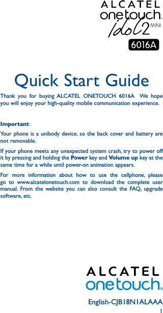 1English-CJB18N1ALAAAQuick Start GuideThank you for buying ALCATEL ONETOUCH 6016A  We hope you will enjoy your high-quality mobile communication experience.Important:Your phone is a unibody device, so the back cover and battery are not removable.If your phone meets any unexpected system crash, try to power off it by pressing and holding the Power key and Volume up key at the same time for a while until power-on animation appears.For more information about how to use the cellphone, please go to www.alcatelonetouch.com to download the complete user manual. From the website you can also consult the FAQ, upgrade software, etc.