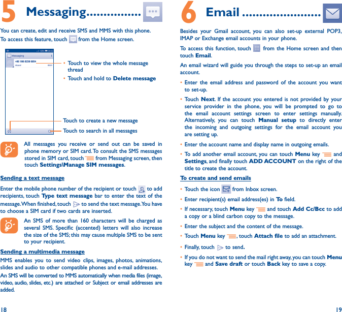 18 195 Messaging ����������������You can create, edit and receive SMS and MMS with this phone.To access this feature, touch   from the Home screen.Touch to create a new messageTouch to search in all messages• Touch to view the whole message thread• Touch and hold to Delete message  All messages you receive or send out can be saved in phone memory or SIM card. To consult the SMS messages stored in SIM card, touch   from Messaging screen, then touch Settings\Manage SIM messages.Sending a text messageEnter the mobile phone number of the recipient or touch   to add recipients, touch Type text message bar to enter the text of the message. When finished, touch   to send the text message. You have to choose a SIM card if two cards are inserted.An SMS of more than 160 characters will be charged as several SMS. Specific (accented) letters will also increase the size of the SMS; this may cause multiple SMS to be sent to your recipient.Sending a multimedia messageMMS enables you to send video clips, images, photos, animations, slides and audio to other compatible phones and e-mail addresses. An SMS will be converted to MMS automatically when media files (image, video, audio, slides, etc.) are attached or Subject or email addresses are added.6  Email �����������������������Besides your Gmail account, you can also set-up external POP3, IMAP or Exchange email accounts in your phone.To access this function, touch   from the Home screen and then touch Email.An email wizard will guide you through the steps to set-up an email account.• Enter the email address and password of the account you want to set-up.• Touch  Next. If the account you entered is not provided by your service provider in the phone, you will be prompted to go to the email account settings screen to enter settings manually. Alternatively, you can touch Manual setup to directly enter the incoming and outgoing settings for the email account you are setting up.• Enter the account name and display name in outgoing emails.• To add another email account, you can touch Menu key   and Settings, and finally touch ADD ACCOUNT on the right of the title to create the account.To create and send emails• Touch the icon    from  Inbox  screen.• Enter recipient(s) email address(es) in To  field.• If necessary, touch Menu key   and touch Add Cc/Bcc to add a copy or a blind carbon copy to the message.• Enter the subject and the content of the message.• Touch Menu key  , touch Attach file to add an attachment.• Finally, touch   to send�• If you do not want to send the mail right away, you can touch  Menu key    and Save draft or touch Back key to save a copy. 