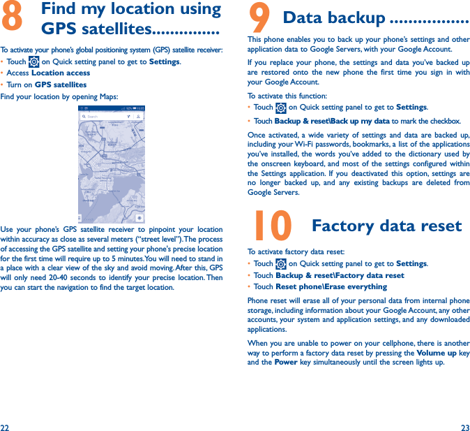 22 238   Find my location using GPS satellites���������������To activate your phone’s global positioning system (GPS) satellite receiver:• Touch   on Quick setting panel to get to Settings.• Access Location access• Turn on GPS satellitesFind your location by opening Maps:Use your phone’s GPS satellite receiver to pinpoint your location within accuracy as close as several meters (“street level”). The process of accessing the GPS satellite and setting your phone&apos;s precise location for the first time will require up to 5 minutes. You will need to stand in a place with a clear view of the sky and avoid moving. After this, GPS will only need 20-40 seconds to identify your precise location. Then you can start the navigation to find the target location.9 Data backup �����������������This phone enables you to back up your phone’s settings and other application data to Google Servers, with your Google Account. If you replace your phone, the settings and data you’ve backed up are restored onto the new phone the first time you sign in with your Google Account. To activate this function:• Touch   on Quick setting panel to get to Settings.• Touch Backup &amp; reset\Back up my data to mark the checkbox.Once activated, a wide variety of settings and data are backed up, including your Wi-Fi passwords, bookmarks, a list of the applications you’ve installed, the words you’ve added to the dictionary used by the onscreen keyboard, and most of the settings configured within  the Settings application. If you deactivated this option, settings are no longer backed up, and any existing backups are deleted from Google Servers.10  Factory data reset  To activate factory data reset:• Touch   on Quick setting panel to get to Settings.• Touch Backup &amp; reset\Factory data reset• Touch Reset phone\Erase everythingPhone reset will erase all of your personal data from internal phone storage, including information about your Google Account, any other accounts, your system and application settings, and any downloaded applications. When you are unable to power on your cellphone, there is another way to perform a factory data reset by pressing the Volume up key and the Power key simultaneously until the screen lights up.