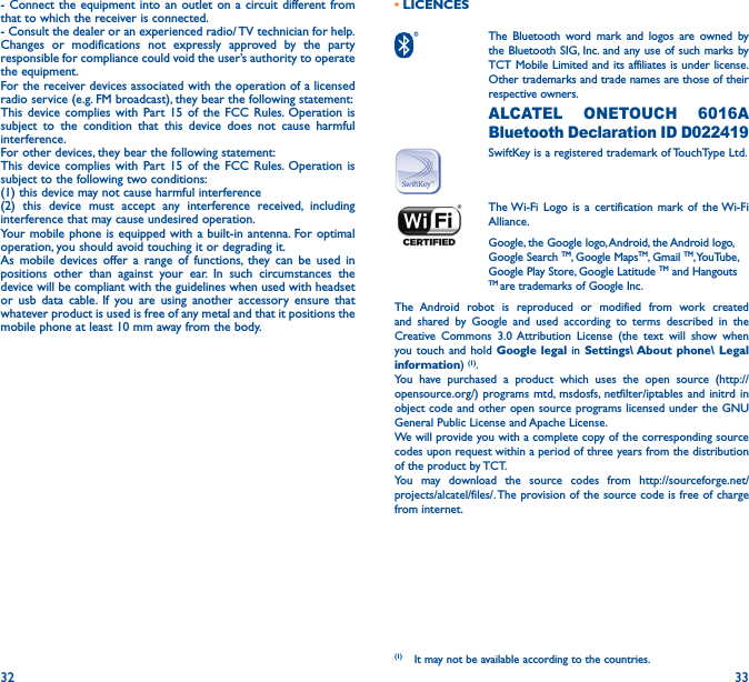 32 33- Connect the equipment into an outlet on a circuit different from that to which the receiver is connected.- Consult the dealer or an experienced radio/ TV technician for help.Changes or modifications not expressly approved by the party responsible for compliance could void the user’s authority to operate the equipment.For the receiver devices associated with the operation of a licensed radio service (e.g. FM broadcast), they bear the following statement:This device complies with Part 15 of the FCC Rules. Operation is subject to the condition that this device does not cause harmful interference.For other devices, they bear the following statement:This device complies with Part 15 of the FCC Rules. Operation is subject to the following two conditions:(1) this device may not cause harmful interference(2) this device must accept any interference received, including interference that may cause undesired operation.Your mobile phone is equipped with a built-in antenna. For optimal operation, you should avoid touching it or degrading it.As mobile devices offer a range of functions, they can be used in positions other than against your ear. In such circumstances the device will be compliant with the guidelines when used with headset or usb data cable. If you are using another accessory ensure that whatever product is used is free of any metal and that it positions the mobile phone at least 10 mm away from the body.• LICENCES  The Bluetooth word mark and logos are owned by the Bluetooth SIG, Inc. and any use of such marks by TCT Mobile Limited and its affiliates is under license. Other trademarks and trade names are those of their respective owners.  ALCATEL ONETOUCH 6016A Bluetooth Declaration ID D022419SwiftKey is a registered trademark of TouchType Ltd. The Wi-Fi Logo is a certification mark of the Wi-Fi Alliance.Google, the Google logo, Android, the Android logo, Google Search TM, Google MapsTM, Gmail TM, YouTube, Google Play Store, Google Latitude TM and Hangouts TM are trademarks of Google Inc.The Android robot is reproduced or modified from work created and shared by Google and used according to terms described in the Creative Commons 3.0 Attribution License (the text will show when you touch and hold Google legal in Settings\ About phone\ Legal information) (1). You have purchased a product which uses the open source (http://opensource.org/) programs mtd, msdosfs, netfilter/iptables and initrd in object code and other open source programs licensed under the GNU General Public License and Apache License. We will provide you with a complete copy of the corresponding source codes upon request within a period of three years from the distribution of the product by TCT. You may download the source codes from http://sourceforge.net/projects/alcatel/files/. The provision of the source code is free of charge from internet. (1)  It may not be available according to the countries.