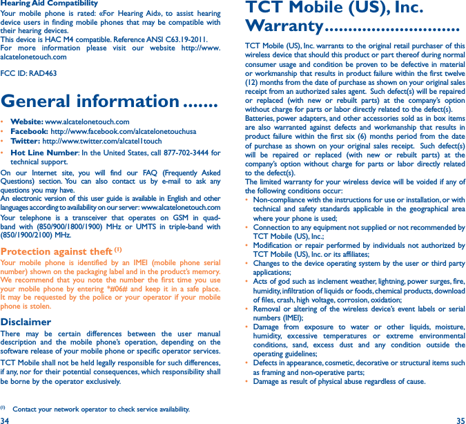 34 35Hearing Aid CompatibilityYour mobile phone is rated: «For Hearing Aid», to assist hearing device users in finding mobile phones that may be compatible with their hearing devices.This device is HAC M4 compatible. Reference ANSI C63.19-2011.For more information please visit our website http://www.alcatelonetouch.comFCC ID: RAD463General information �������• Website: www.alcatelonetouch.com• Facebook: http://www.facebook.com/alcatelonetouchusa• Twitter: http://www.twitter.com/alcatel1touch• Hot Line Number: In the United States, call 877-702-3444 for technical support.On our Internet site, you will find our FAQ (Frequently Asked Questions) section. You can also contact us by e-mail to ask any questions you may have. An electronic version of this user guide is available in English and other languages according to availability on our server:  www.alcatelonetouch.comYour telephone is a transceiver that operates on GSM in quad-band with (850/900/1800/1900) MHz or UMTS in triple-band with (850/1900/2100) MHz.Protection against theft (1)Your mobile phone is identified by an IMEI (mobile phone serial number) shown on the packaging label and in the product’s memory. We recommend that you note the number the first time you use your mobile phone by entering *#06# and keep it in a safe place. It may be requested by the police or your operator if your mobile phone is stolen. DisclaimerThere may be certain differences between the user manual description and the mobile phone’s operation, depending on the software release of your mobile phone or specific operator services.TCT Mobile shall not be held legally responsible for such differences, if any, nor for their potential consequences, which responsibility shall be borne by the operator exclusively.(1)  Contact your network operator to check service availability.TCT Mobile (US), Inc� Warranty �����������������������������TCT Mobile (US), Inc. warrants to the original retail purchaser of this wireless device that should this product or part thereof during normal consumer usage and condition be proven to be defective in material or workmanship that results in product failure within the first twelve (12) months from the date of purchase as shown on your original sales receipt from an authorized sales agent.  Such defect(s) will be repaired or replaced (with new or rebuilt parts) at the company’s option without charge for parts or labor directly related to the defect(s). Batteries, power adapters, and other accessories sold as in box items are also warranted against defects and workmanship that results in product failure within the first six (6) months period from the date of purchase as shown on your original sales receipt.  Such defect(s) will be repaired or replaced (with new or rebuilt parts) at the company’s option without charge for parts or labor directly related to the defect(s). The limited warranty for your wireless device will be voided if any of the following conditions occur: •  Non-compliance with the instructions for use or installation, or with technical and safety standards applicable in the geographical area where your phone is used;•  Connection to any equipment not supplied or not recommended by TCT Mobile (US), Inc.;•  Modification or repair performed by individuals not authorized by TCT Mobile (US), Inc. or its affiliates; •  Changes to the device operating system by the user or third party applications;•  Acts of god such as inclement weather, lightning, power surges, fire, humidity, infiltration of liquids or foods, chemical products, download of files, crash, high voltage, corrosion, oxidation;•  Removal or altering of the wireless device’s event labels or serial numbers (IMEI);• Damage from exposure to water or other liquids, moisture, humidity, excessive temperatures or extreme environmental conditions, sand, excess dust and any condition outside the operating guidelines;•  Defects in appearance, cosmetic, decorative or structural items such as framing and non-operative parts;•  Damage as result of physical abuse regardless of cause. 