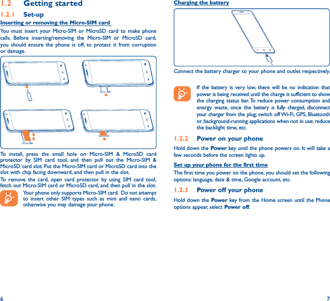 6 71�2  Getting started1�2�1  Set-upInserting or removing the Micro-SIM card You must insert your Micro-SIM or MicroSD card to make phone calls. Before inserting/removing the Micro-SIM or MicroSD card, you should ensure the phone is off, to protect it from corruption or damage.To install, press the small hole on Micro-SIM &amp; MicroSD card protector by SIM card tool, and then pull out the Micro-SIM &amp; MicroSD card slot. Put the Micro-SIM card or MicroSD card into the slot with chip facing downward, and then pull in the slot.To remove the card, open card protector by using SIM card tool, fetch out Micro-SIM card or MicroSD card, and then pull in the slot.Your phone only supports Micro-SIM card.  Do not attempt to insert other SIM types such as mini and nano cards, otherwise you may damage your phone.Charging the batteryConnect the battery charger to your phone and outlet respectively.   If the battery is very low, there will be no indication that power is being received until the charge is sufficient to show the charging status bar. To reduce power consumption and energy waste, once the battery is fully charged, disconnect your charger from the plug; switch off Wi-Fi, GPS, Bluetooth or background-running applications when not in use; reduce the backlight time, etc.1�2�2  Power on your phoneHold down the Power key until the phone powers on. It will take a few seconds before the screen lights up.Set up your phone for the first timeThe first time you power on the phone, you should set the following options: language, date &amp; time, Google account, etc.1�2�3  Power off your phoneHold down the Power key from the Home screen until the Phone options appear, select Power off.