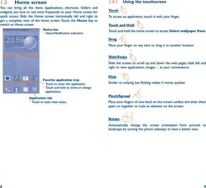 8 91�3  Home screenYou can bring all the items (applications, shortcuts, folders and widgets) you love or use most frequently to your Home screen for quick access. Slide the Home screen horizontally left and right to get a complete view of the home screen. Touch the Home key to switch to Home screen.Status bar• Status/Notification indicators Favorite application tray• Touch to enter the application.• Touch and hold to move or change applications.1�3�1  Using the touchscreenTouch  To access an application, touch it with your finger.Touch and Hold  Touch and hold the home screen to access Select wallpaper from.Drag  Place your finger on any item to drag it to another location.Slide/Swipe  Slide the screen to scroll up and down the web pages; slide left and right to view applications, images… at your convenience.Flick  Similar to swiping, but flicking makes it moves quicker.Pinch/Spread  Place your fingers of one hand on the screen surface and draw them apart or together to scale an element on the screen.Rotate  Automatically change the screen orientation from portrait to landscape by turning the phone sideways to have a better view.Application tab• Touch to open main menu.