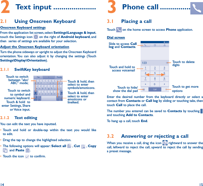 14 152 Text input ���������������������2�1  Using Onscreen KeyboardOnscreen Keyboard settingsFrom the application list screen, select Settings\Language &amp; input, touch the Settings icon   on the right of Android keyboard, and then  series of settings are available for your selection. Adjust the Onscreen Keyboard orientationTurn the phone sideways or upright to adjust the Onscreen Keyboard orientation. You can also adjust it by changing the settings (Touch      Settings\Display\Orientation).2�1�1  SwiftKey keyboardTouch to switch to symbol and numeric  keyboard.         Touch &amp; hold  to enter Settings, Share or Voice  input.Touch &amp; hold, then select to enter symbols/emoticons.Touch to switch  between &quot;abc/ABC&quot; mode; 2�1�2  Text editingYou can edit the text you have inputted.• Touch and hold or double-tap within the text you would like to edit.• Drag the tap to change the highlighted selection.• The following options will appear: Select all  , Cut   , Copy   and Paste  .• Touch the icon   to confirm.3 Phone call ���������������3�1  Placing a callTouch   on the home screen to access Phone application.Dial screenTouch and hold to access voicemailSlide to access Call log and Contacts.Touch to delete digitsTouch to get more optionsTouch to hide/show the dial padEnter the desired number from the keyboard directly or select a contact from Contacts or Call log by sliding or touching tabs, then touch Call to place the call. The number you entered can be saved to Contacts by touching    and touching Add to Contacts.To hang up a call, touch End.3�2  Answering or rejecting a callWhen you receive a call, drag the icon   rightward to answer the call, leftward to reject the call, upward to reject the call by sending a preset message.Touch &amp; hold, then select to enter emoticons or linefeed.