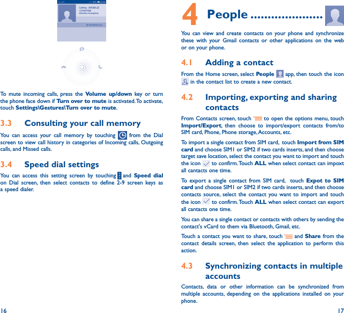 16 17To mute incoming calls, press the Volume up/down key or turn the phone face down if Turn over to mute is activated. To activate, touch Settings\Gestures\Turn over to mute.3�3  Consulting your call memoryYou can access your call memory by touching   from the Dial screen to view call history in categories of Incoming calls, Outgoing calls, and Missed calls.3�4  Speed dial settingsYou can access this setting screen by touching     and  Speed dial on Dial screen, then select contacts to define 2-9 screen keys as a speed dialer.4 People ���������������������You can view and create contacts on your phone and synchronize these with your Gmail contacts or other applications on the web or on your phone.4�1  Adding a contactFrom the Home screen, select People   app, then touch the icon  in the contact list to create a new contact.4�2  Importing, exporting and sharing contactsFrom Contacts screen, touch     to open the options menu, touch Import/Export, then choose to import/export contacts from/to SIM card, Phone, Phone storage, Accounts, etc.To import a single contact from SIM card,  touch Import from SIM card and choose SIM1 or SIM2 if two cards inserts, and then choose target save location, select the contact you want to import and touch the icon   to confirm. Touch ALL when select contact can impoxt all cantacts one time.To export a single contact from SIM card,  touch Expot to SIM card and choose SIM1 or SIM2 if two cards inserts, and then choose contacts source, select the contact you want to import and touch the icon   to confirm. Touch ALL when select contact can export all cantacts one time.You can share a single contact or contacts with others by sending the contact&apos;s vCard to them via Bluetooth, Gmail, etc.Touch a contact you want to share, touch   and Share from the contact details screen, then select the application to perform this action. 4�3  Synchronizing contacts in multiple accountsContacts, data or other information can be synchronized from multiple accounts, depending on the applications installed on your phone.