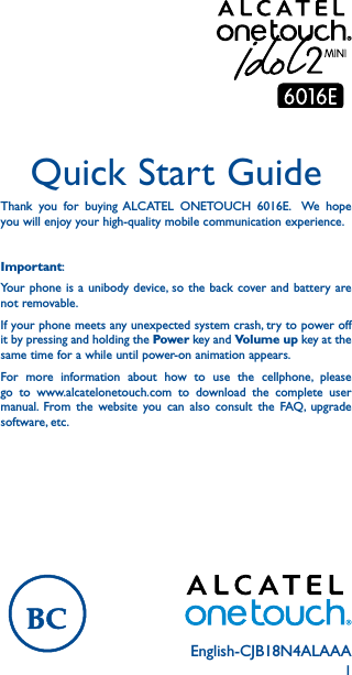 1English-CJB18N4ALAAAQuick Start GuideThank you for buying ALCATEL ONETOUCH 6016E.  We hope you will enjoy your high-quality mobile communication experience.Important:Your phone is a unibody device, so the back cover and battery are not removable.If your phone meets any unexpected system crash, try to power off it by pressing and holding the Power key and Volume up key at the same time for a while until power-on animation appears.For more information about how to use the cellphone, please go to www.alcatelonetouch.com to download the complete user manual. From the website you can also consult the FAQ, upgrade software, etc.