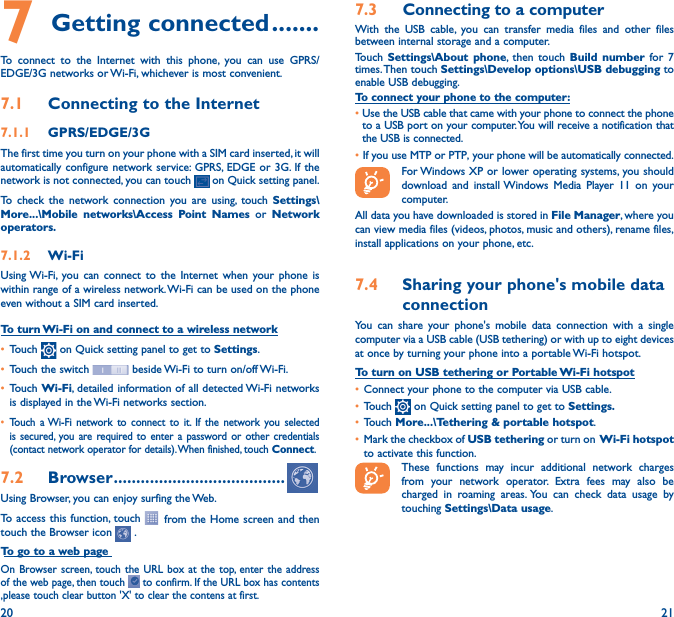 20 217 Getting connected �������To connect to the Internet with this phone, you can use GPRS/EDGE/3G networks or Wi-Fi, whichever is most convenient.7�1  Connecting to the Internet7�1�1  GPRS/EDGE/3GThe first time you turn on your phone with a SIM card inserted, it will automatically configure network service: GPRS, EDGE or 3G. If the network is not connected, you can touch   on Quick setting panel.To check the network connection you are using, touch Settings\More���\Mobile networks\Access Point Names or Network operators�7�1�2  Wi-FiUsing Wi-Fi, you can connect to the Internet when your phone is within range of a wireless network. Wi-Fi can be used on the phone even without a SIM card inserted.To turn Wi-Fi on and connect to a wireless network• Touch   on Quick setting panel to get to Settings.• Touch the switch   beside Wi-Fi to turn on/off Wi-Fi.• Touch Wi-Fi, detailed information of all detected Wi-Fi networks is displayed in the Wi-Fi networks section.• Touch a Wi-Fi network to connect to it. If the network you selected is secured, you are required to enter a password or other credentials (contact network operator for details). When finished, touch Connect.7�2  Browser ��������������������������������������Using Browser, you can enjoy surfing the Web.To access this function, touch   from the Home screen and then touch the Browser icon   .To go to a web pageOn Browser screen, touch the URL box at the top, enter the address of the web page, then touch   to confirm. If the URL box has contents ,please touch clear button &apos;X&apos; to clear the contens at first.7�3  Connecting to a computerWith the USB cable, you can transfer media files and other files between internal storage and a computer. Touch  Settings\About phone, then touch Build number for 7 times. Then  touch Settings\Develop options\USB debugging to enable USB debugging. To connect your phone to the computer:•Use the USB cable that came with your phone to connect the phone to a USB port on your computer. You will receive a notification that the USB is connected.• If you use MTP or PTP, your phone will be automatically connected. For Windows XP or lower operating systems, you should download and install Windows Media Player 11 on your computer.All data you have downloaded is stored in File Manager, where you can view media files (videos, photos, music and others), rename files, install applications on your phone, etc.7�4  Sharing your phone&apos;s mobile data connectionYou can share your phone&apos;s mobile data connection with a single computer via a USB cable (USB tethering) or with up to eight devices at once by turning your phone into a portable Wi-Fi hotspot.To turn on USB tethering or Portable Wi-Fi hotspot• Connect your phone to the computer via USB cable.• Touch   on Quick setting panel to get to Settings�• Touch More���\Tethering &amp; portable hotspot.• Mark the checkbox of USB tethering or turn on  Wi-Fi  hotspot to activate this function. These functions may incur additional network charges from your network operator. Extra fees may also be charged in roaming areas. You can check data usage by touching Settings\Data usage.