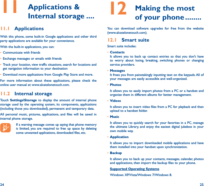 24 2511   Applications  &amp; Internal storage ����11�1  ApplicationsWith this phone, some built-in Google applications and other third party applications are available for your convenience.With the built-in applications, you can:• Communicate with friends• Exchange messages or emails with friends• Track your location, view traffic situations, search for locations and get navigation information to your destination• Download more applications from Google Play Store and more.For more information about these applications, please check the online user manual at: www.alcatelonetouch.com.11�2  Internal storageTouch Settings\Storage to display the amount of internal phone storage used by the operating system, its components, applications (including those you downloaded), permanent and temporary data. All personal music, pictures, applications, and files will be saved in internal phone storage.If a warning message comes up saying that phone memory is limited, you are required to free up space by deleting some unwanted applications, downloaded files, etc.12   Making the most of your phone ��������You can download software upgrades for free from the website (www.alcatelonetouch.com). 12�1  Smart suiteSmart suite includes:• ContactsIt allows you to back up contact entries so that you don&apos;t have to worry about losing, breaking, switching phones or changing service providers.• MessagesIt frees you from painstakingly inputting text on the keypads. All of your messages are easily accessible and well-organized.• PhotosIt allows you to easily import photos from a PC or a handset and organize them in different albums for better management.• VideosIt allows you to insert video files from a PC for playback and then upload to a handset folder.• MusicIt allows you to quickly search for your favorites in a PC, manage the ultimate Library, and enjoy the easiest digital jukebox in your own mobile way. • Application It allows you to import downloaded mobile applications and have them installed into your handset upon synchronization.• BackupIt allows you to back up your contacts, messages, calendar, photos and applications, then import the backup files to your phone.Supported Operating Systems   Windows XP/Vista/Windows 7/Windows 8.