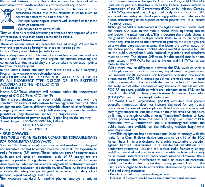 30 31Phone and battery as a unibody device must be disposed of in accordance with locally applicable environmental regulations.This symbol on your telephone, the battery and the accessories means that these products must be taken to collection points at the end of their life:- Municipal waste disposal centers with specific bins for these items of equipment- Collection bins at points of sale. They will then be recycled, preventing substances being disposed of in the environment, so that their components can be reused.In European Union countries:These collection points are accessible free of charge. All products with this sign must be brought to these collection points.In non European Union jurisdictions:Items of equipment with this symbol are not be thrown into ordinary bins if your jurisdiction or your region has suitable recycling and collection facilities; instead they are to be taken to collection points for them to be recycled.In the United States you may learn more about CTIA’s Recycling Program at www.recyclewirelessphones.comCAUTION: RISK OF EXPLOSION IF BATTERY IS REPLACED BY AN INCORRECT TYPE. DISPOSE OF USED BATTERIES ACCORDING TO THE  INSTRUCTIONS• CHARGERSHome A.C./ Travel chargers will operate within the temperature range of: 0°C (32°F) to 40°C (104°F).The chargers designed for your mobile phone meet with the standard for safety of information technology equipment and office equipment use. Due to different applicable electrical specifications, a charger you purchased in one jurisdiction may not work in another jurisdiction. They should be used for this purpose only.Characteristics of power supply (depending on the country):Travel charger:  100-240 V, 50/60 Hz, 150 mA  Output: 5 V, 550 mA Battery:  Lithium 1700 mAh• RADIO WAVES:THIS MOBILE PHONE MEETS THE GOVERNMENT’S REQUIREMENTS FOR  EXPOSURE TO  RADIO WAVES.Your mobile phone is a radio transmitter and receiver. It is designed and manufactured not to exceed the emission limits for exposure to radio-frequency (RF) energy. These limits are part of comprehensive guidelines and establish permitted levels of RF energy for the general population. The guidelines are based on standards that were developed by independent scientific organizations through periodic and thorough evaluation of scientific studies. These guidelines include a substantial safety margin designed to ensure the safety of all persons, regardless of age and health.The exposure standard for mobile phones employs a unit of measurement known as the Specific Absorption Rate, or SAR. The SAR limit set by public authorities such as the Federal Communications Commission of the US Government (FCC), or by Industry Canada, is 1.6 W/kg averaged over 1 gram of body tissue. Tests for SAR are conducted using standard operating positions with the mobile phone transmitting at its highest certified power level in all tested frequency bands.Although the SAR is determined at the highest certified power level, the actual SAR level of the mobile phone while operating can be well below the maximum value. This is because the mobile phone is designed to operate at multiple power levels so as to use only the power required to reach the network. In general, the closer you are to a wireless base station antenna, the lower the power output of the mobile phone. Before a mobile phone model is available for sale to the public, compliance with national regulations and standards must be shown. The highest SAR value for this model mobile phone when tested is 0.98 W/Kg for use at the ear and 1.11W/Kg for use close to the body.While there may be differences between the SAR levels of various mobile phones and at various positions, they all meet the government requirement for RF exposure. For bodyworn operation, the mobile phone meets FCC RF exposure guidelines provided that it is used with a non-metallic accessory with the handset at least 10 mm from the body. Use of other accessories may not ensure compliance with FCC RF exposure guidelines. Additional information on SAR can be found on the Cellular Telecommunications &amp; Internet Association (CTIA) Web site: http://www.phonefacts.netThe World Health Organization (WHO) considers that present scientific information does not indicate the need for any special precautions for use of mobile phones. If individuals are concerned, they might choose to limit their own or their children’s RF exposure by limiting the length of calls, or using “hands-free” devices to keep mobile phones away from the head and body. (fact sheet n°193). Additional WHO information about electromagnetic fields and public health are available on the following website: http://www.who.int/peh-emf.Note: This equipment has been tested and found to comply with the limits for a Class B digital device pursuant to part 15 of the FCC Rules. These limits are designed to provide reasonable protection against harmful interference in a residential installation. This equipment generates, uses and can radiate radio frequency energy and, if not installed and used in accordance with the instructions, may cause harmful interference to radio communications. However, there is no guarantee that interference to radio or television reception, which can be determined by turning the equipment off and on, the user is encouraged to try to correct the interference by one or more of the following measures:  - Reorient or relocate the receiving antenna.- Increase the separation between the equipment and receiver.
