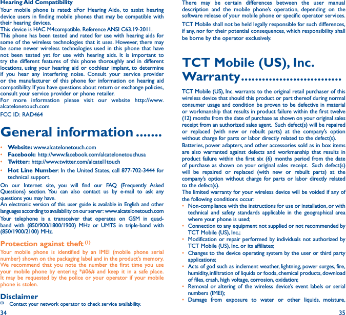 34 35Hearing Aid CompatibilityYour mobile phone is rated: «For Hearing Aid», to assist hearing device users in finding mobile phones that may be compatible with their hearing devices.This device is HAC M4compatible. Reference ANSI C63.19-2011.This phone has been tested and rated for use with hearing aids for some of the wireless technologies that it uses. However, there may be some newer wireless technologies used in this phone that have not been tested yet for use with hearing aids. It is important to try the different features of this phone thoroughly and in different locations, using your hearing aid or cochlear implant, to determine if you hear any interfering noise. Consult your service provider or the manufacturer of this phone for information on hearing aid compatibility. If you have questions about return or exchange policies, consult your service provider or phone retailer.For more information please visit our website http://www.alcatelonetouch.comFCC ID: RAD464General information �������• Website: www.alcatelonetouch.com• Facebook: http://www.facebook.com/alcatelonetouchusa• Twitter: http://www.twitter.com/alcatel1touch• Hot Line Number: In the United States, call 877-702-3444 for technical support.On our Internet site, you will find our FAQ (Frequently Asked Questions) section. You can also contact us by e-mail to ask any questions you may have. An electronic version of this user guide is available in English and other languages according to availability on our server:  www.alcatelonetouch.comYour telephone is a transceiver that operates on GSM in quad-band with (850/900/1800/1900) MHz or UMTS in triple-band with (850/1900/2100) MHz.Protection against theft (1)Your mobile phone is identified by an IMEI (mobile phone serial number) shown on the packaging label and in the product’s memory. We recommend that you note the number the first time you use your mobile phone by entering *#06# and keep it in a safe place. It may be requested by the police or your operator if your mobile phone is stolen. Disclaimer(1)  Contact your network operator to check service availability.There may be certain differences between the user manual description and the mobile phone’s operation, depending on the software release of your mobile phone or specific operator services.TCT Mobile shall not be held legally responsible for such differences, if any, nor for their potential consequences, which responsibility shall be borne by the operator exclusively.TCT Mobile (US), Inc� Warranty �����������������������������TCT Mobile (US), Inc. warrants to the original retail purchaser of this wireless device that should this product or part thereof during normal consumer usage and condition be proven to be defective in material or workmanship that results in product failure within the first twelve (12) months from the date of purchase as shown on your original sales receipt from an authorized sales agent.  Such defect(s) will be repaired or replaced (with new or rebuilt parts) at the company’s option without charge for parts or labor directly related to the defect(s). Batteries, power adapters, and other accessories sold as in box items are also warranted against defects and workmanship that results in product failure within the first six (6) months period from the date of purchase as shown on your original sales receipt.  Such defect(s) will be repaired or replaced (with new or rebuilt parts) at the company’s option without charge for parts or labor directly related to the defect(s). The limited warranty for your wireless device will be voided if any of the following conditions occur: •  Non-compliance with the instructions for use or installation, or with technical and safety standards applicable in the geographical area where your phone is used;•  Connection to any equipment not supplied or not recommended by TCT Mobile (US), Inc.;•  Modification or repair performed by individuals not authorized by TCT Mobile (US), Inc. or its affiliates; •  Changes to the device operating system by the user or third party applications;•  Acts of god such as inclement weather, lightning, power surges, fire, humidity, infiltration of liquids or foods, chemical products, download of files, crash, high voltage, corrosion, oxidation;•  Removal or altering of the wireless device’s event labels or serial numbers (IMEI);• Damage from exposure to water or other liquids, moisture, 