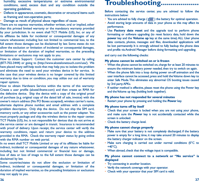 36 37humidity, excessive temperatures or extreme environmental conditions, sand, excess dust and any condition outside the operating guidelines;•  Defects in appearance, cosmetic, decorative or structural items such as framing and non-operative parts;•  Damage as result of physical abuse regardless of cause. There are no express warranties, whether written, oral or implied, other than this printed limited warranty or the mandatory warranty provided by your jurisdiction. In no event shall TCT Mobile (US), Inc. or any of its affiliates be liable for incidental or consequential damages of any nature whatsoever, including but not limited to commercial loss, to the full extent those damages can be disclaimed by law. Some states do not allow the exclusion or limitation of incidental or consequential damages, or limitation of the duration of implied warranties, so the preceding limitations or exclusions may not apply to you.How to obtain Support:  Contact the customer care center by calling (877-702-3444) or going to (http://www.alcatelonetouch.com/usa/).  We have placed many self-help tools that may help you to isolate the problem and eliminate the need to send your wireless device in for service.  In the case that your wireless device is no longer covered by this limited warranty due to time or condition, you may utilize our out of warranty repair options. How to obtain Hardware Service within the terms of this warranty: Create a user profile (alcatel.finetw.com) and then create an RMA for the defective device.  Ship the device with a copy of the original proof of purchase (e.g. original copy of the dated bill of sale, invoice) with the owner’s return address (No PO Boxes accepted), wireless carrier’s name, alternate daytime phone number, and email address with a complete problem description.  Only ship the device.  Do not ship the SIM card, memory cards, or any other accessories such as the power adapter.  You must properly package and ship the wireless device to the repair center.  TCT Mobile (US), Inc. is not responsible for devices that do not arrive at the service center or are damaged in transit.  Insurance is recommended with proof of delivery. Upon receipt, the service center will verify the warranty conditions, repair, and return your device to the address provided in the RMA.  Check the warranty repair status by going online with the RMA number on web portal.In no event shall TCT Mobile Limited or any of its affiliates be liable for indirect, incidental or consequential damages of any nature whatsoever, including but not limited commercial or financial loss or damage, loss of data or loss of image to the full extent those damages can be disclaimed by law.Some countries/states do not allow the exclusion or limitation of indirect, incidental or consequential damages, or limitation of the duration of implied warranties, so the preceding limitations or exclusions may not apply to you.Troubleshooting�������������������Before contacting the service center, you are advised to follow the instructions below:• You are advised to fully charge (   ) the battery for optimal operation.• Avoid storing large amounts of data in your phone as this may affect its performance.• Use  Factory date reset and the upgrade tool to perform phone formatting or software upgrading (to reset factory data, hold down the power key and the Volume up key at the same time). ALL User phone data: contacts, photos, messages and files, downloaded applications will be lost permanently. It is strongly advised to fully backup the phone data and profile via Android Manager before doing formatting and upgrading. and carry out the following checks:My phone cannot be switched on or is frozen • When the phone cannot be switched on, charge for at least 20 minutes to ensure the minimum battery power needed, then try to switch on again.• When the phone falls into a loop during power on-off animation and the user interface cannot be accessed, press and hold the Volume down key to enter Safe Mode. This eliminates any abnormal OS booting issues caused by 3rd party APKs.• If neither method is effective, please reset the phone using the Power key and the Volume up key, (holding both together).My phone has not responded for several minutes• Restart your phone by pressing and holding the Power key.My phone turns off by itself• Check that your screen is locked when you are not using your phone, and make sure the Power key is not accidentally contacted while the screen is unlocked.• Check the battery charge level.My phone cannot charge properly• Make sure that your battery is not completely discharged; if the battery power is empty for a long time, it may take around 20 minutes to display the battery charger indicator on the screen.• Make sure charging is carried out under normal conditions (0°C to +40°C).• When abroad, check that the voltage input is compatible.My phone cannot connect to a network or “No service” is displayed• Try connecting in another location.• Verify the network coverage with your operator.• Check with your operator that your SIM card is valid.