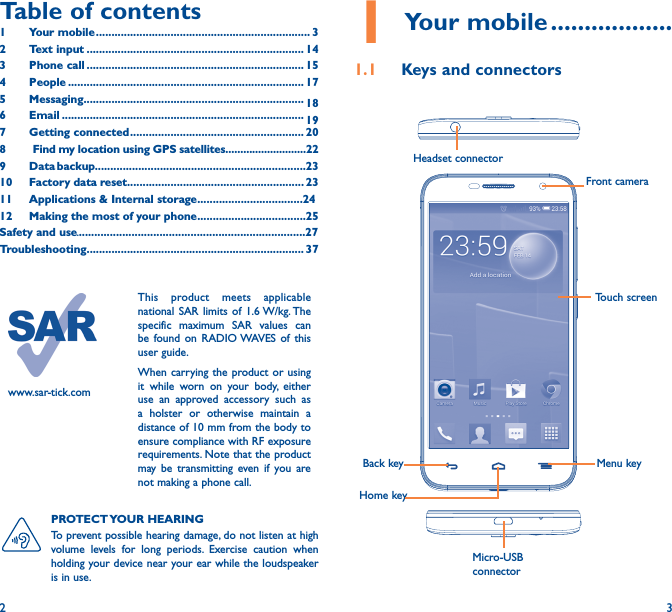 2 3Table of contents1  Your mobile ��������������������������������������������������������������������� 32  Text input ���������������������������������������������������������������������� 143  Phone call ���������������������������������������������������������������������� 154 People ���������������������������������������������������������������������������� 175 Messaging����������������������������������������������������������������������� 186   Email ������������������������������������������������������������������������������ 197  Getting connected �������������������������������������������������������� 208    Find my location using GPS satellites���������������������������229  Data backup��������������������������������������������������������������������2310  Factory data reset��������������������������������������������������������� 2311   Applications &amp; Internal storage����������������������������������2412   Making the most of your phone�����������������������������������25Safety and use.�������������������������������������������������������������������������27Troubleshooting���������������������������������������������������������������������� 371 Your mobile ������������������1�1  Keys and connectorsHeadset connector Back keyFront cameraHome keyMenu keyMicro-USB connectorTouch screenPROTECT YOUR  HEARING To prevent possible hearing damage, do not listen at high volume levels for long periods. Exercise caution when holding your device near your ear while the loudspeaker is in use.www.sar-tick.comThis product meets applicable national SAR limits of 1.6 W/kg. The specific maximum SAR values can be found on RADIO WAVES of this user guide.When carrying the product or using it while worn on your body, either use an approved accessory such as a holster or otherwise maintain a distance of 10 mm from the body to ensure compliance with RF exposure requirements. Note that the product may be transmitting even if you are not making a phone call.