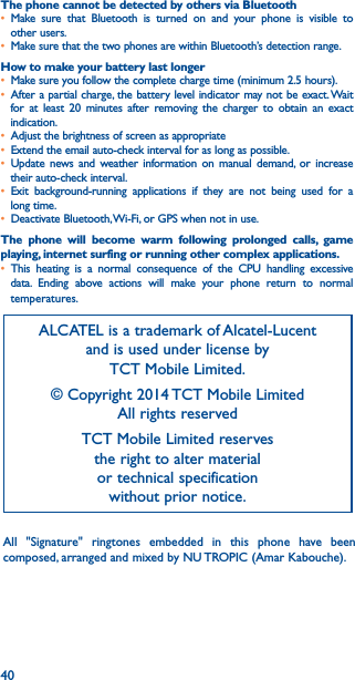 40The phone cannot be detected by others via Bluetooth• Make sure that Bluetooth is turned on and your phone is visible to other users.• Make sure that the two phones are within Bluetooth’s detection range.How to make your battery last longer• Make sure you follow the complete charge time (minimum 2.5 hours).• After a partial charge, the battery level indicator may not be exact. Wait for at least 20 minutes after removing the charger to obtain an exact indication.• Adjust the brightness of screen as appropriate• Extend the email auto-check interval for as long as possible.• Update news and weather information on manual demand, or increase their auto-check interval.• Exit background-running applications if they are not being used for a long time.• Deactivate Bluetooth, Wi-Fi, or GPS when not in use.The phone will become warm following prolonged calls, game playing, internet surfing or running other complex applications� • This heating is a normal consequence of the CPU handling excessive data. Ending above actions will make your phone return to normal temperatures.ALCATEL is a trademark of Alcatel-Lucent and is used under license by  TCT Mobile Limited.© Copyright 2014 TCT Mobile Limited All rights reservedTCT Mobile Limited reserves  the right to alter material  or technical specification  without prior notice.All &quot;Signature&quot; ringtones embedded in this phone have been composed, arranged and mixed by NU TROPIC (Amar Kabouche).