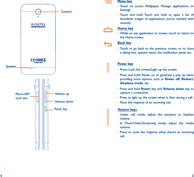 4 5Menu key• Touch to access Wallpaper, Manage applications or Settings.• Touch and hold: Touch and hold to open a list of thumbnail images of applications you&apos;ve worked with recently.Home key• While on any application or screen, touch to return to the Home screen.Back key• Touch to go back to the previous screen, or to close a dialog box, options menu, the notification panel, etc.Power key• Press: Lock the screen/Light up the screen• Press and hold: Power on or generate a pop up menu providing more options, such as Power off, Restart, Airplane mode, etc.• Press and hold Power key and Volume down key to capture a screenshot.• Press to light up the screen when it dims during a call.• Mute the ringtone of an incoming call.Volume keys • Under call mode, adjust the earpiece or headset volume.• In Music/Video/Streaming mode, adjust the media volume.• Press to mute the ringtone when there’s an incoming call.Power keyMicro-SIM card slotCamera Volume upVolume downSpeaker