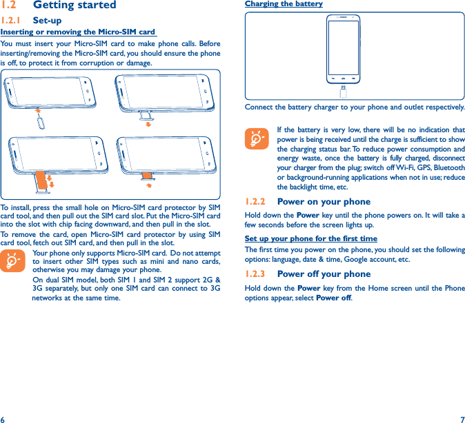 6 71�2  Getting started1�2�1  Set-upInserting or removing the Micro-SIM card You must insert your Micro-SIM card to make phone calls. Before inserting/removing the Micro-SIM card, you should ensure the phone is off, to protect it from corruption or damage. To install, press the small hole on Micro-SIM card protector by SIM card tool, and then pull out the SIM card slot. Put the Micro-SIM card into the slot with chip facing downward, and then pull in the slot.To remove the card, open Micro-SIM card protector by using SIM card tool, fetch out SIM card, and then pull in the slot.Your phone only supports Micro-SIM card.  Do not attempt to insert other SIM types such as mini and nano cards, otherwise you may damage your phone.On dual SIM model, both SIM 1 and SIM 2 support 2G &amp; 3G separately, but only one SIM card can connect to 3G                   networks at the same time.Charging the batteryConnect the battery charger to your phone and outlet respectively.   If the battery is very low, there will be no indication that power is being received until the charge is sufficient to show the charging status bar. To reduce power consumption and energy waste, once the battery is fully charged, disconnect your charger from the plug; switch off Wi-Fi, GPS, Bluetooth or background-running applications when not in use; reduce the backlight time, etc.1�2�2  Power on your phoneHold down the Power key until the phone powers on. It will take a few seconds before the screen lights up.Set up your phone for the first timeThe first time you power on the phone, you should set the following options: language, date &amp; time, Google account, etc.1�2�3  Power off your phoneHold down the Power key from the Home screen until the Phone options appear, select Power off.