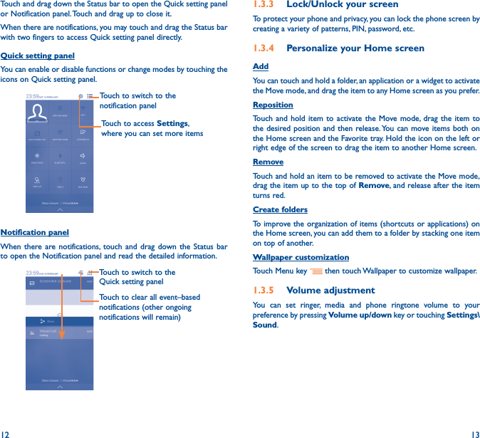 12 13Touch and drag down the Status bar to open the Quick setting panel or Notification panel. Touch and drag up to close it. When there are notifications, you may touch and drag the Status bar with two fingers to access Quick setting panel directly.Quick setting panelYou can enable or disable functions or change modes by touching the icons on Quick setting panel.Touch to switch to the notification panelTouch to access Settings, where you can set more itemsNotification panelWhen there are notifications, touch and drag down the Status bar to open the Notification panel and read the detailed information. Touch to switch to the Quick setting panel Touch to clear all event–based notifications (other ongoing notifications will remain)1�3�3  Lock/Unlock your screenTo protect your phone and privacy, you can lock the phone screen by creating a variety of patterns, PIN, password, etc.1�3�4  Personalize your Home screenAddYou can touch and hold a folder, an application or a widget to activate the Move mode, and drag the item to any Home screen as you prefer.Reposition Touch and hold item to activate the Move mode, drag the item to the desired position and then release. You can move items both on the Home screen and the Favorite tray. Hold the icon on the left or right edge of the screen to drag the item to another Home screen. RemoveTouch and hold an item to be removed to activate the Move mode, drag the item up to the top of Remove, and release after the item turns red. Create foldersTo improve the organization of items (shortcuts or applications) on the Home screen, you can add them to a folder by stacking one item on top of another. Wallpaper customizationTouch Menu key   then touch Wallpaper to customize wallpaper.1�3�5  Volume adjustmentYou can set ringer, media and phone ringtone volume to your preference by pressing Volume up/down key or touching Settings\Sound.
