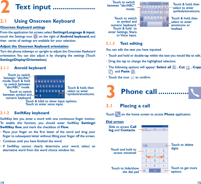 14 152 Text input ���������������������2�1  Using Onscreen KeyboardOnscreen Keyboard settingsFrom the application list screen, select Settings\Language &amp; input, touch the Settings icon   on the right of Android keyboard, and then  series of settings are available for your selection. Adjust the Onscreen Keyboard orientationTurn the phone sideways or upright to adjust the Onscreen Keyboard orientation. You can also adjust it by changing the settings (Touch      Settings\Display\Orientation).2�1�1  Anroid keyboardTouch to switch between symbol and numeric keyboard.Touch &amp; hold, then select to enter symbols/emoticons.Touch &amp; hold to show input options;  Touch to enter voice input.Touch to switch  between &quot;abc/Abc&quot; mode; Touch &amp; hold to switch between &quot;abc/ABC&quot; mode.2�1�2  SwiftKey keyboardSwiftKey lets you enter a word with one continuous finger motion.  To enable this function, you should enter SwiftKey Settings\SwiftKey flow, and mark the checkbox of Flow.• Place your finger on the first letter of the word and drag your finger to subsequent letter without lifting your finger off the screen.• Continue until you have finished the word. • If SwiftKey cannot clearly determine your word, select an alternative word from the word choice window list.Touch to switch to symbol and numeric  keyboard.         Touch &amp; hold  to enter Settings, Share or Voice  input.Touch &amp; hold, then select to enter symbols/emoticons.Touch to switch  between &quot;abc/ABC&quot; mode; Touch &amp; hold, then select to enter emoticons or linefeed.2�1�3  Text editingYou can edit the text you have inputted.• Touch and hold or double-tap within the text you would like to edit.• Drag the tap to change the highlighted selection.• The following options will appear: Select all  , Cut   , Copy   and Paste  .• Touch the icon   to confirm.3 Phone call ���������������3�1  Placing a callTouch   on the home screen to access Phone application.Dial screenTouch and hold to access voicemailSlide to access Call log and Contacts.Touch to delete digitsTouch to get more optionsTouch to hide/show the dial pad