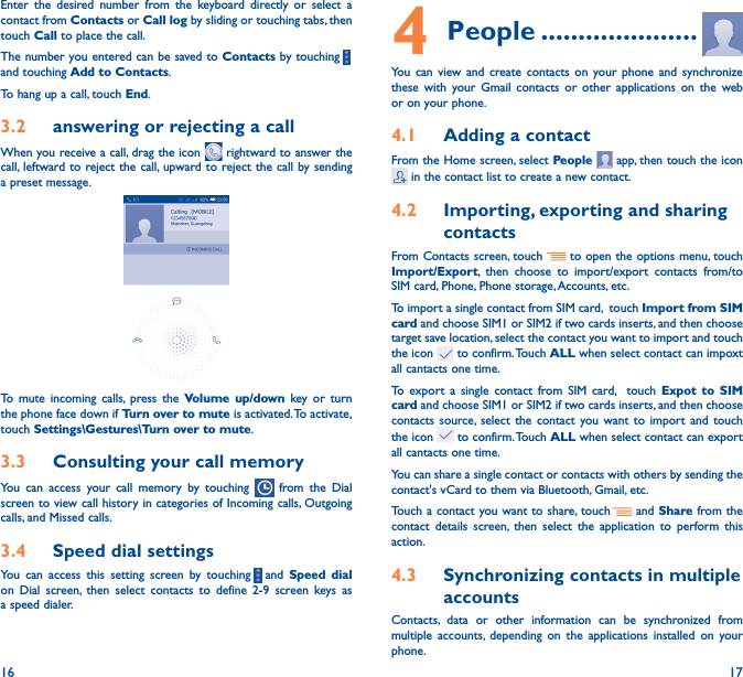 16 17Enter the desired number from the keyboard directly or select a contact from Contacts or Call log by sliding or touching tabs, then touch Call to place the call. The number you entered can be saved to Contacts by touching    and touching Add to Contacts.To hang up a call, touch End.3�2  answering or rejecting a callWhen you receive a call, drag the icon   rightward to answer the call, leftward to reject the call, upward to reject the call by sending a preset message.To mute incoming calls, press the Volume up/down key or turn the phone face down if Turn over to mute is activated. To activate, touch Settings\Gestures\Turn over to mute.3�3  Consulting your call memoryYou can access your call memory by touching   from the Dial screen to view call history in categories of Incoming calls, Outgoing calls, and Missed calls.3�4  Speed dial settingsYou can access this setting screen by touching     and  Speed dial on Dial screen, then select contacts to define 2-9 screen keys as a speed dialer.4 People ���������������������You can view and create contacts on your phone and synchronize these with your Gmail contacts or other applications on the web or on your phone.4�1  Adding a contactFrom the Home screen, select People   app, then touch the icon  in the contact list to create a new contact.4�2  Importing, exporting and sharing contactsFrom Contacts screen, touch     to open the options menu, touch Import/Export, then choose to import/export contacts from/to SIM card, Phone, Phone storage, Accounts, etc.To import a single contact from SIM card,  touch Import from SIM card and choose SIM1 or SIM2 if two cards inserts, and then choose target save location, select the contact you want to import and touch the icon   to confirm. Touch ALL when select contact can impoxt all cantacts one time.To export a single contact from SIM card,  touch Expot to SIM card and choose SIM1 or SIM2 if two cards inserts, and then choose contacts source, select the contact you want to import and touch the icon   to confirm. Touch ALL when select contact can export all cantacts one time.You can share a single contact or contacts with others by sending the contact&apos;s vCard to them via Bluetooth, Gmail, etc.Touch a contact you want to share, touch   and Share from the contact details screen, then select the application to perform this action. 4�3  Synchronizing contacts in multiple accountsContacts, data or other information can be synchronized from multiple accounts, depending on the applications installed on your phone.