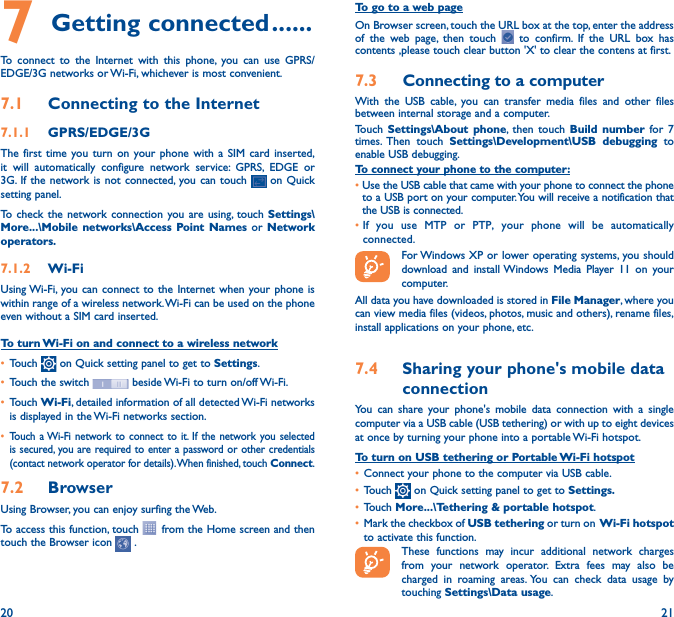 20 217 Getting connected ������To connect to the Internet with this phone, you can use GPRS/EDGE/3G networks or Wi-Fi, whichever is most convenient.7�1  Connecting to the Internet7�1�1  GPRS/EDGE/3GThe first time you turn on your phone with a SIM card inserted, it will automatically configure network service: GPRS, EDGE or 3G. If the network is not connected, you can touch   on Quick setting panel.To check the network connection you are using, touch Settings\More���\Mobile networks\Access Point Names or Network operators�7�1�2  Wi-FiUsing Wi-Fi, you can connect to the Internet when your phone is within range of a wireless network. Wi-Fi can be used on the phone even without a SIM card inserted.To turn Wi-Fi on and connect to a wireless network• Touch   on Quick setting panel to get to Settings.• Touch the switch   beside Wi-Fi to turn on/off Wi-Fi.• Touch Wi-Fi, detailed information of all detected Wi-Fi networks is displayed in the Wi-Fi networks section.• Touch a Wi-Fi network to connect to it. If the network you selected is secured, you are required to enter a password or other credentials (contact network operator for details). When finished, touch Connect.7�2  Browser Using Browser, you can enjoy surfing the Web.To access this function, touch   from the Home screen and then touch the Browser icon   .To go to a web pageOn Browser screen, touch the URL box at the top, enter the address of the web page, then touch   to confirm. If the URL box has contents ,please touch clear button &apos;X&apos; to clear the contens at first.7�3  Connecting to a computerWith the USB cable, you can transfer media files and other files between internal storage and a computer. Touch  Settings\About phone, then touch Build number for 7 times. Then  touch  Settings\Development\USB debugging to enable USB debugging. To connect your phone to the computer:•Use the USB cable that came with your phone to connect the phone to a USB port on your computer. You will receive a notification that the USB is connected.• If you use MTP or PTP, your phone will be automatically connected. For Windows XP or lower operating systems, you should download and install Windows Media Player 11 on your computer.All data you have downloaded is stored in File Manager, where you can view media files (videos, photos, music and others), rename files, install applications on your phone, etc.7�4  Sharing your phone&apos;s mobile data connectionYou can share your phone&apos;s mobile data connection with a single computer via a USB cable (USB tethering) or with up to eight devices at once by turning your phone into a portable Wi-Fi hotspot.To turn on USB tethering or Portable Wi-Fi hotspot• Connect your phone to the computer via USB cable.• Touch   on Quick setting panel to get to Settings�• Touch More���\Tethering &amp; portable hotspot.• Mark the checkbox of USB tethering or turn on  Wi-Fi  hotspot to activate this function. These functions may incur additional network charges from your network operator. Extra fees may also be charged in roaming areas. You can check data usage by touching Settings\Data usage.