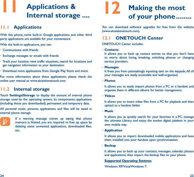 24 2511   Applications  &amp; Internal storage ����11�1  ApplicationsWith this phone, some built-in Google applications and other third party applications are available for your convenience.With the built-in applications, you can:• Communicate with friends• Exchange messages or emails with friends• Track your location, view traffic situations, search for locations and get navigation information to your destination• Download more applications from Google Play Store and more.For more information about these applications, please check the online user manual at: www.alcatelonetouch.com.11�2  Internal storageTouch Settings\Storage to display the amount of internal phone storage used by the operating system, its components, applications (including those you downloaded), permanent and temporary data. All personal music, pictures, applications, and files will be saved in internal phone storage.If a warning message comes up saying that phone memory is limited, you are required to free up space by deleting some unwanted applications, downloaded files, etc.12   Making the most of your phone ��������You can download software upgrades for free from the website (www.alcatelonetouch.com). 12�1  ONETOUCH CenterONETOUCH Center includes:• ContactsIt allows you to back up contact entries so that you don&apos;t have to worry about losing, breaking, switching phones or changing service providers.• MessagesIt frees you from painstakingly inputting text on the keypads. All of your messages are easily accessible and well-organized.• PhotosIt allows you to easily import photos from a PC or a handset and organize them in different albums for better management.• VideosIt allows you to insert video files from a PC for playback and then upload to a handset folder.• MusicIt allows you to quickly search for your favorites in a PC, manage the ultimate Library, and enjoy the easiest digital jukebox in your own mobile way. • Application It allows you to import downloaded mobile applications and have them installed into your handset upon synchronization.• BackupIt allows you to back up your contacts, messages, calendar, photos and applications, then import the backup files to your phone.Supported Operating Systems   Windows XP/Vista/Windows 7.